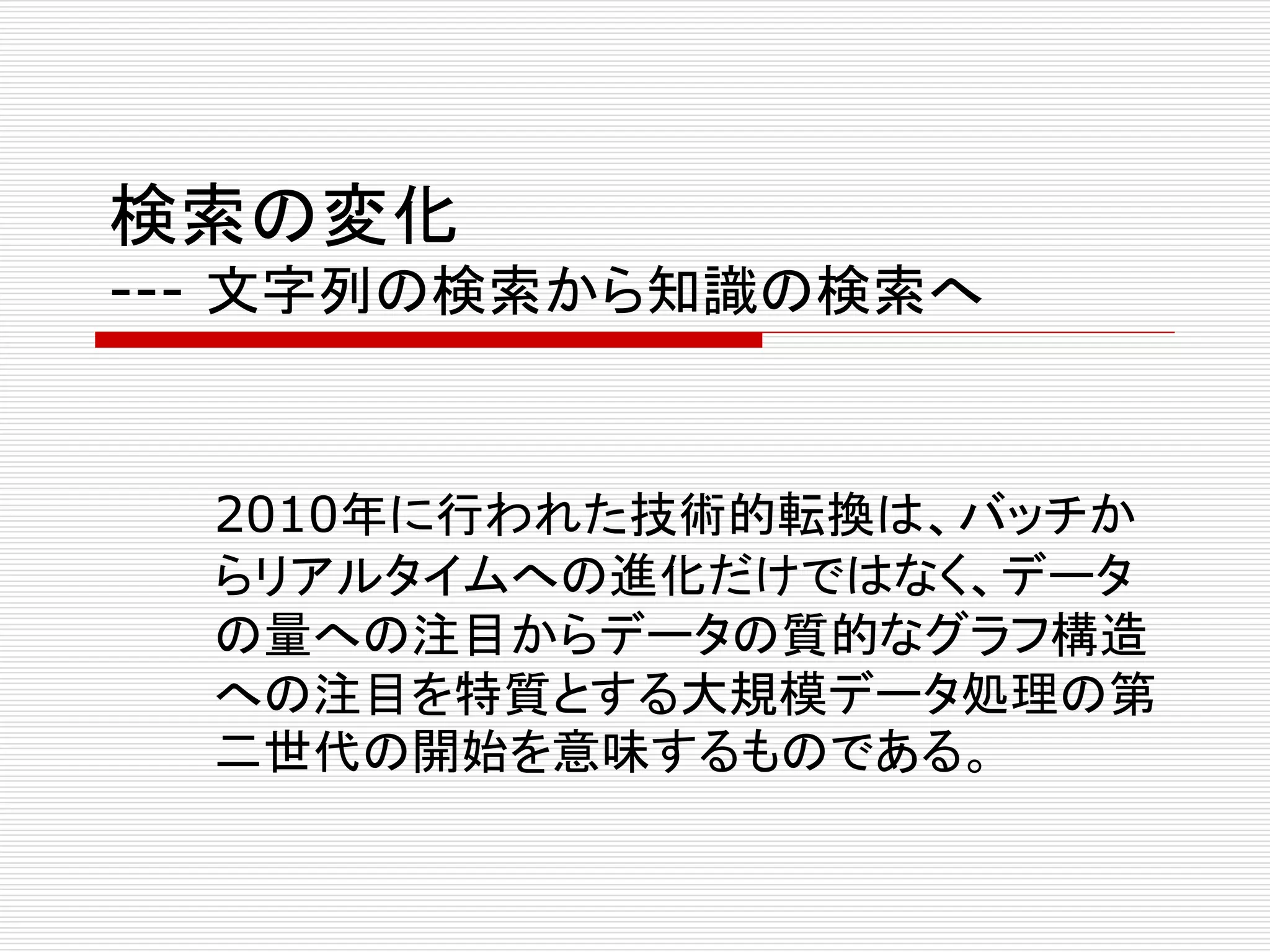 検索の変化 
--- 文字列の検索から知識の検索へ 
2010年に行われた技術的転換は、バッチか 
らリアルタイムへの進化だけではなく、データ 
の量への注目からデータの質的なグラフ構造 
への注目を特質とする大規模データ処理の第 
二世代の開始を意味するものである。 
 