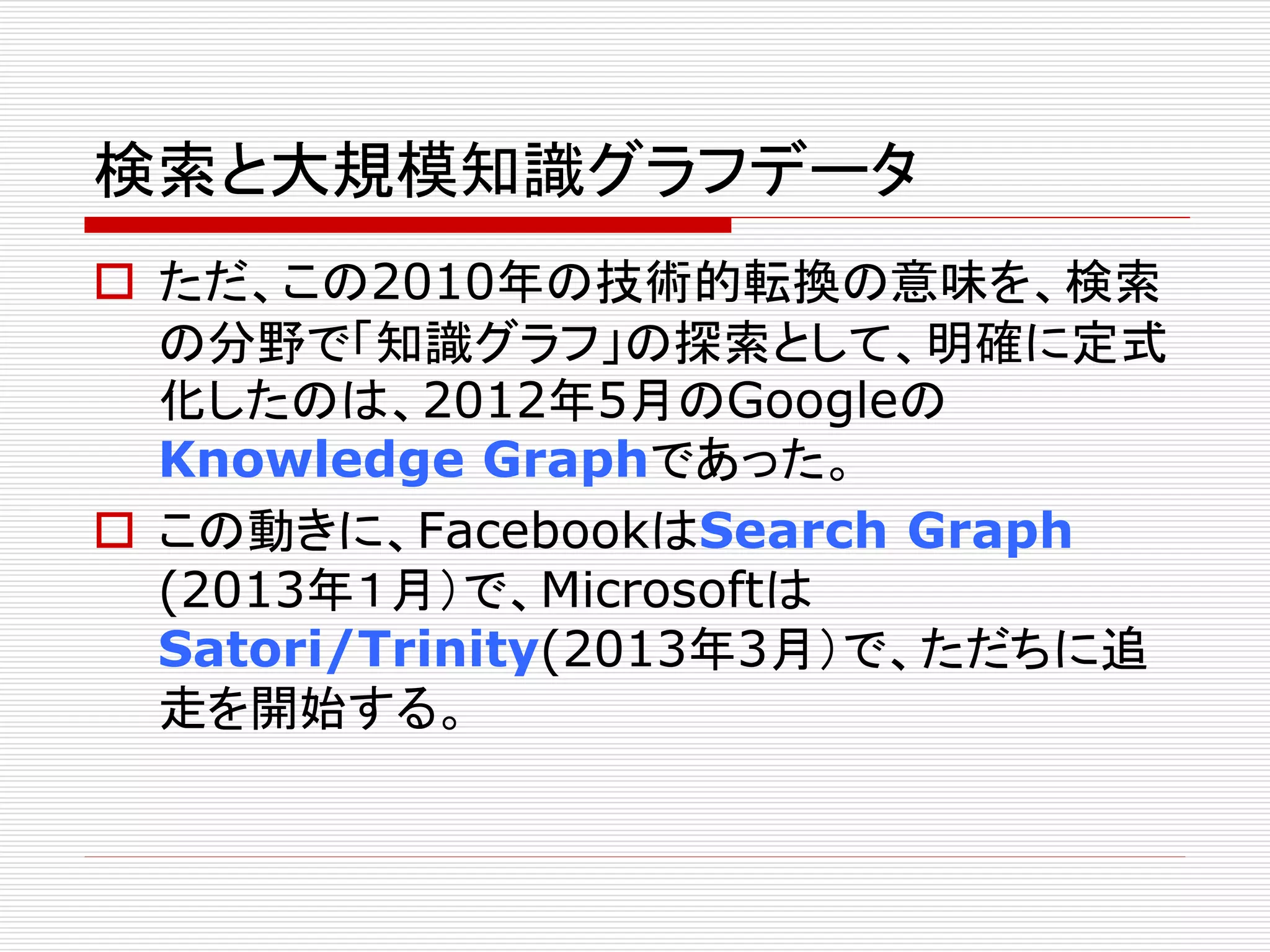 検索と大規模知識グラフデータ 
 ただ、この2010年の技術的転換の意味を、検索 
の分野で「知識グラフ」の探索として、明確に定式 
化したのは、2012年5月のGoogleの 
Knowledge Graphであった。 
 この動きに、FacebookはSearch Graph 
(2013年１月）で、Microsoftは 
Satori/Trinity(2013年3月）で、ただちに追 
走を開始する。 
 
