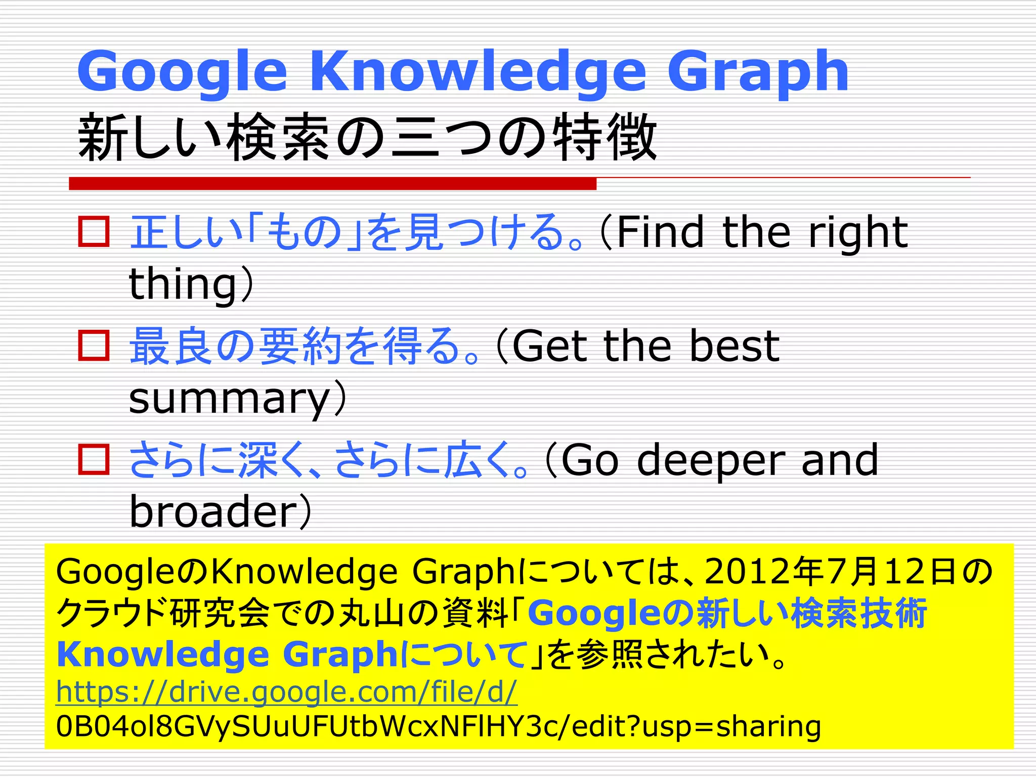 Google Knowledge Graph 
新しい検索の三つの特徴 
 正しい「もの」を見つける。（Find the right 
thing） 
 最良の要約を得る。（Get the best 
summary） 
 さらに深く、さらに広く。（Go deeper and 
broader） 
GoogleのKnowledge Graphについては、2012年7月12日の 
クラウド研究会での丸山の資料「Googleの新しい検索技術 
Knowledge Graphについて」を参照されたい。 
https://drive.google.com/file/d/ 
0B04ol8GVySUuUFUtbWcxNFlHY3c/edit?usp=sharing 
 