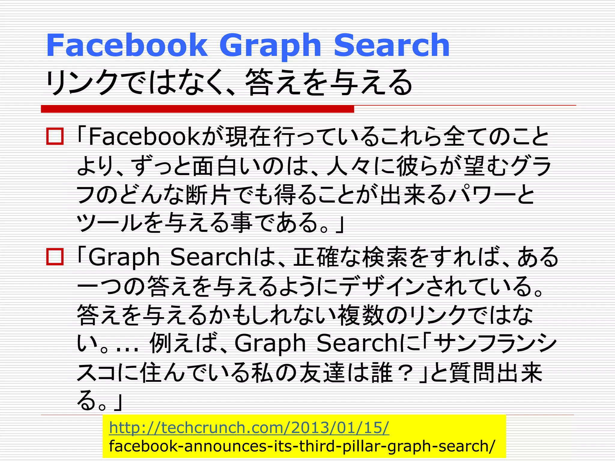 Facebook Graph Search 
リンクではなく、答えを与える 
 「Facebookが現在行っているこれら全てのこと 
より、ずっと面白いのは、人々に彼らが望むグラ 
フのどんな断片でも得ることが出来るパワーと 
ツールを与える事である。」 
 「Graph Searchは、正確な検索をすれば、ある 
一つの答えを与えるようにデザインされている。 
答えを与えるかもしれない複数のリンクではな 
い。... 例えば、Graph Searchに「サンフランシ 
スコに住んでいる私の友達は誰？」と質問出来 
る。」 
http://techcrunch.com/2013/01/15/ 
facebook-announces-its-third-pillar-graph-search/ 
 