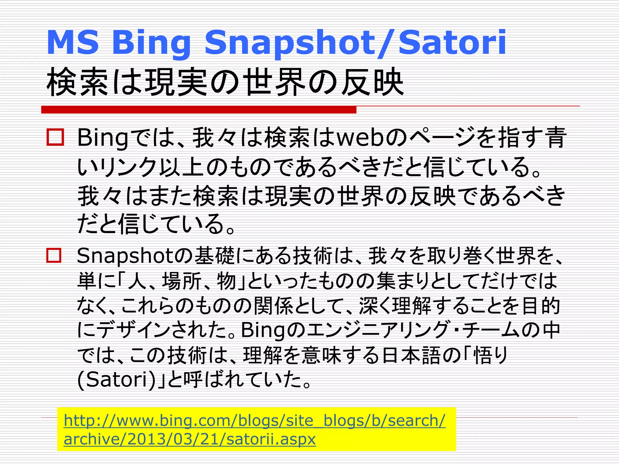MS Bing Snapshot/Satori 
検索は現実の世界の反映 
 Bingでは、我々は検索はwebのページを指す青 
いリンク以上のものであるべきだと信じている。 
我々はまた検索は現実の世界の反映であるべき 
だと信じている。 
 Snapshotの基礎にある技術は、我々を取り巻く世界を、 
単に「人、場所、物」といったものの集まりとしてだけでは 
なく、これらのものの関係として、深く理解することを目的 
にデザインされた。Bingのエンジニアリング・チームの中 
では、この技術は、理解を意味する日本語の「悟り 
(Satori)」と呼ばれていた。 
http://www.bing.com/blogs/site_blogs/b/search/ 
archive/2013/03/21/satorii.aspx 
 