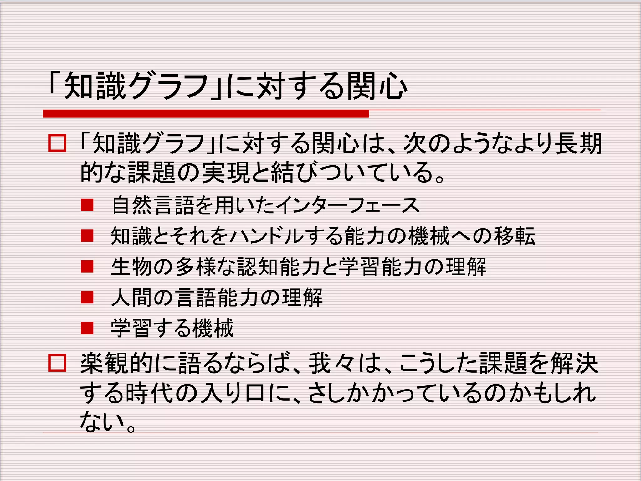 「知識グラフ」に対する関心 
 「知識グラフ」に対する関心は、次のようなより長期 
的な課題の実現と結びついている。 
 自然言語を用いたインターフェース 
 知識とそれをハンドルする能力の機械への移転 
 生物の多様な認知能力と学習能力の理解 
 人間の言語能力の理解 
 学習する機械 
 楽観的に語るならば、我々は、こうした課題を解決 
する時代の入り口に、さしかかっているのかもしれ 
ない。 
 