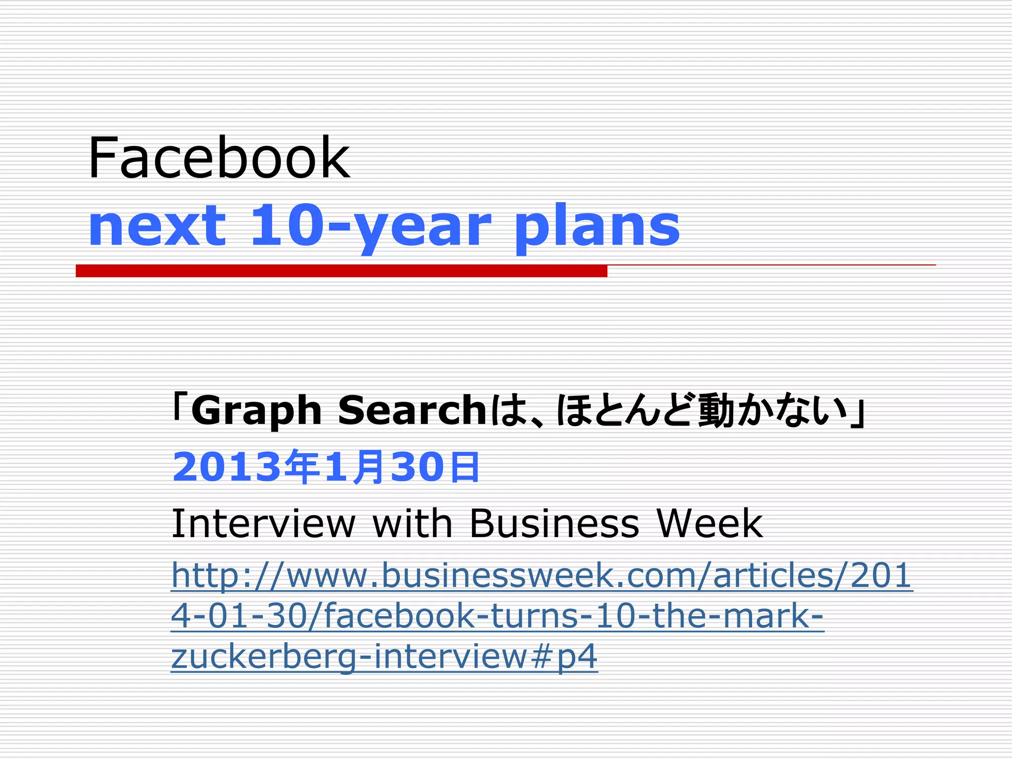 Facebook 
next 10-year plans 
「Graph Searchは、ほとんど動かない」 
2013年1月30日 
Interview with Business Week 
http://www.businessweek.com/articles/201 
4-01-30/facebook-turns-10-the-mark-zuckerberg- 
interview#p4 
 