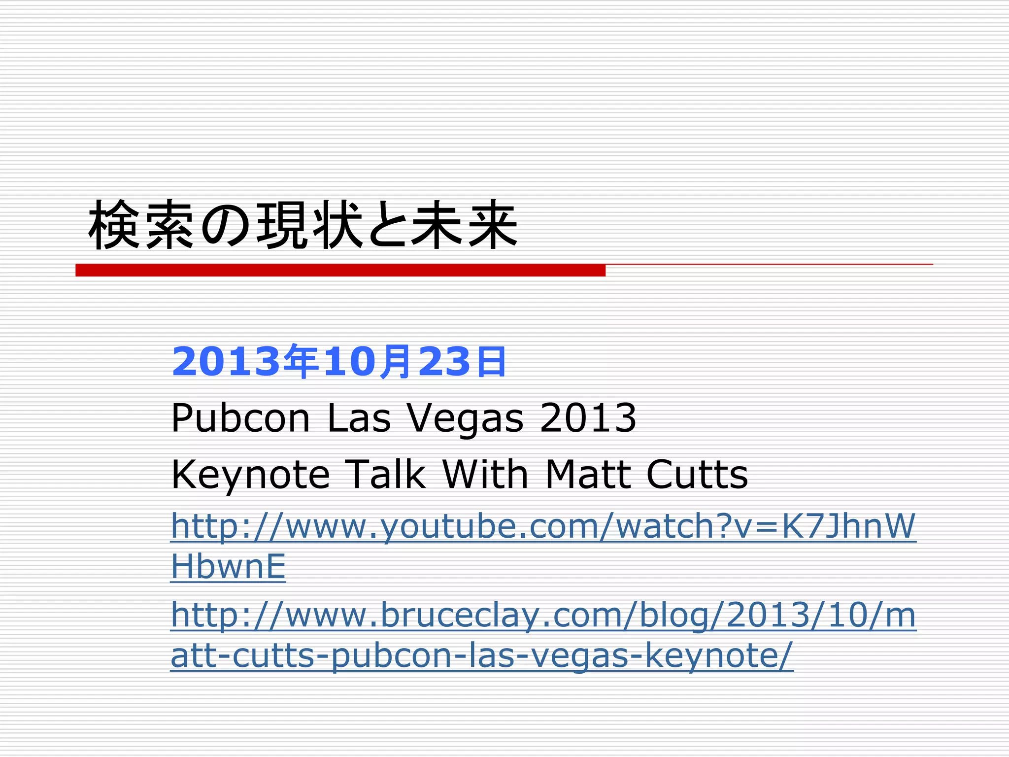 検索の現状と未来 
2013年10月23日 
Pubcon Las Vegas 2013 
Keynote Talk With Matt Cutts 
http://www.youtube.com/watch?v=K7JhnW 
HbwnE 
http://www.bruceclay.com/blog/2013/10/m 
att-cutts-pubcon-las-vegas-keynote/ 
 