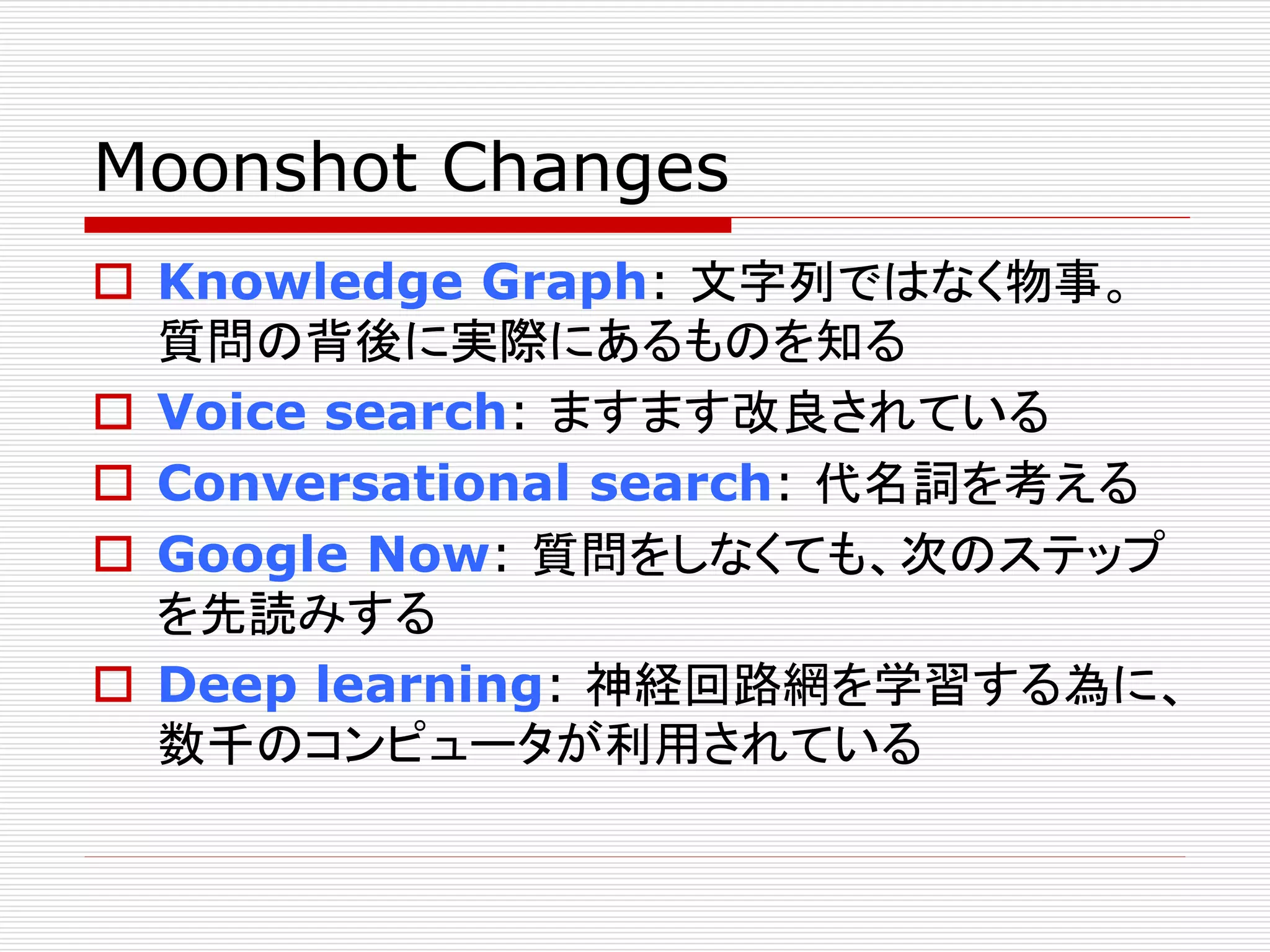 Moonshot Changes 
 Knowledge Graph: 文字列ではなく物事。 
質問の背後に実際にあるものを知る 
 Voice search: ますます改良されている 
 Conversational search: 代名詞を考える 
 Google Now: 質問をしなくても、次のステップ 
を先読みする 
 Deep learning: 神経回路網を学習する為に、 
数千のコンピュータが利用されている 
 