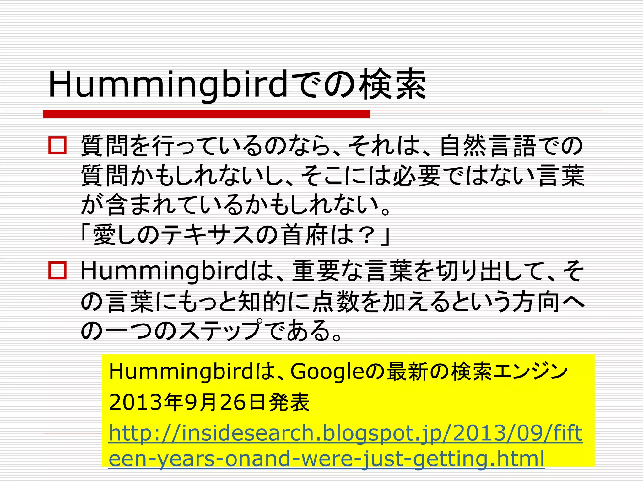 Hummingbirdでの検索 
 質問を行っているのなら、それは、自然言語での 
質問かもしれないし、そこには必要ではない言葉 
が含まれているかもしれない。 
「愛しのテキサスの首府は？」 
 Hummingbirdは、重要な言葉を切り出して、そ 
の言葉にもっと知的に点数を加えるという方向へ 
の一つのステップである。 
Hummingbirdは、Googleの最新の検索エンジン 
2013年9月26日発表 
http://insidesearch.blogspot.jp/2013/09/fift 
een-years-onand-were-just-getting.html 
 