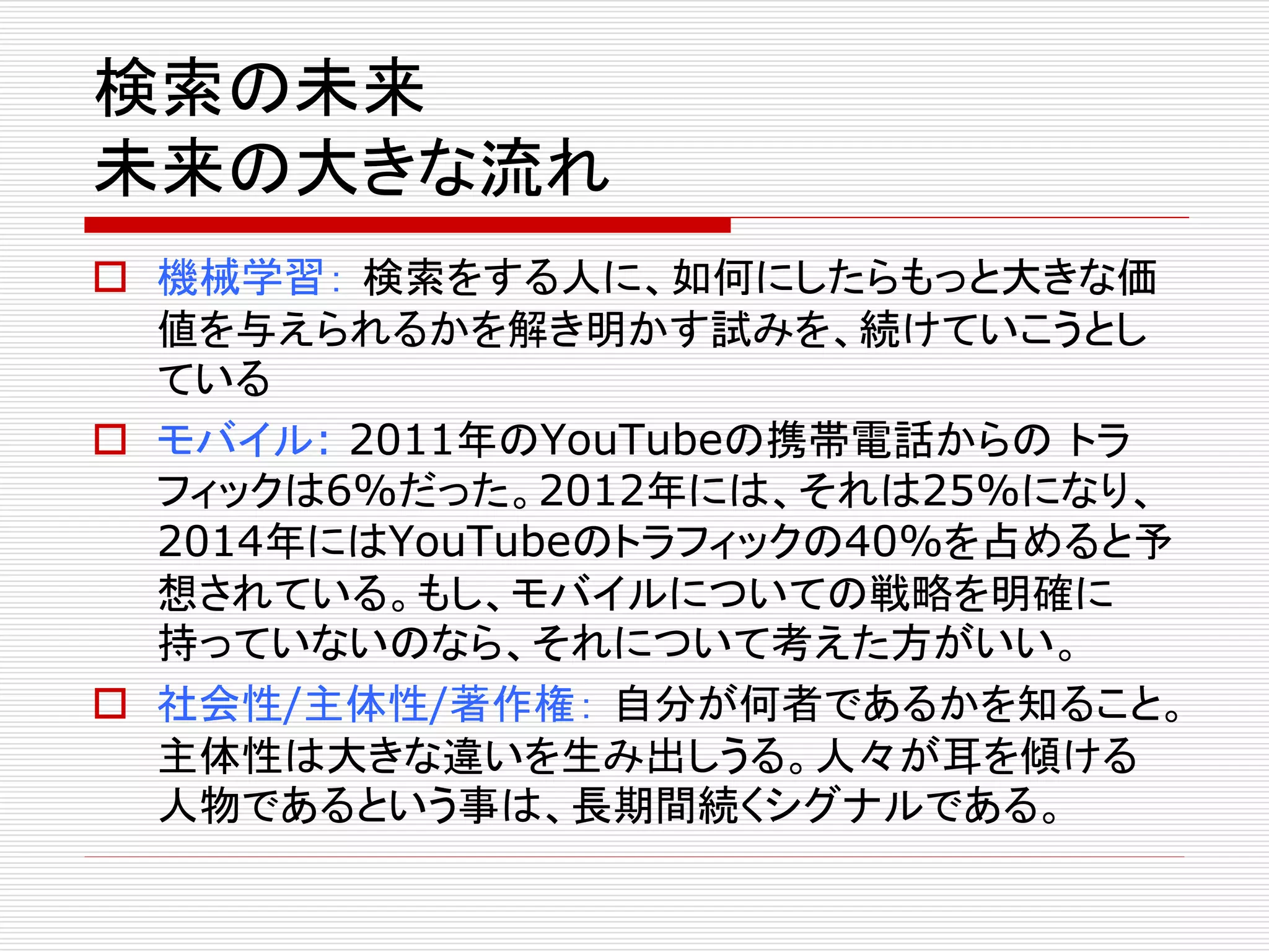 検索の未来 
未来の大きな流れ 
 機械学習： 検索をする人に、如何にしたらもっと大きな価 
値を与えられるかを解き明かす試みを、続けていこうとし 
ている 
 モバイル: 2011年のYouTubeの携帯電話からのトラ 
フィックは6%だった。2012年には、それは25%になり、 
2014年にはYouTubeのトラフィックの40%を占めると予 
想されている。もし、モバイルについての戦略を明確に 
持っていないのなら、それについて考えた方がいい。 
 社会性/主体性/著作権： 自分が何者であるかを知ること。 
主体性は大きな違いを生み出しうる。人々が耳を傾ける 
人物であるという事は、長期間続くシグナルである。 
 