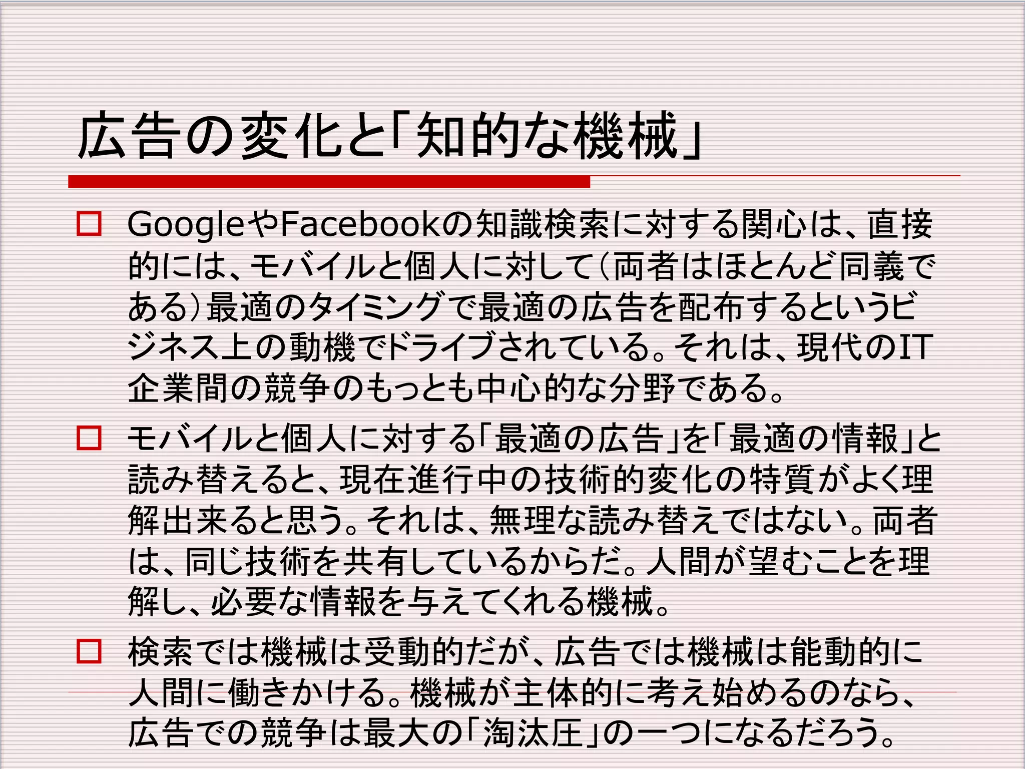 広告の変化と「知的な機械」 
 GoogleやFacebookの知識検索に対する関心は、直接 
的には、モバイルと個人に対して（両者はほとんど同義で 
ある）最適のタイミングで最適の広告を配布するというビ 
ジネス上の動機でドライブされている。それは、現代のIT 
企業間の競争のもっとも中心的な分野である。 
 モバイルと個人に対する「最適の広告」を「最適の情報」と 
読み替えると、現在進行中の技術的変化の特質がよく理 
解出来ると思う。それは、無理な読み替えではない。両者 
は、同じ技術を共有しているからだ。人間が望むことを理 
解し、必要な情報を与えてくれる機械。 
 検索では機械は受動的だが、広告では機械は能動的に 
人間に働きかける。機械が主体的に考え始めるのなら、 
広告での競争は最大の「淘汰圧」の一つになるだろう。 
 