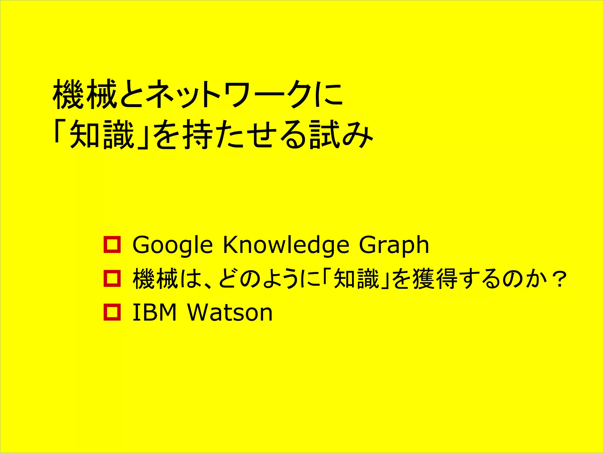 機械とネットワークに 
「知識」を持たせる試み 
 Google Knowledge Graph 
 機械は、どのように「知識」を獲得するのか？ 
 IBM Watson 
 