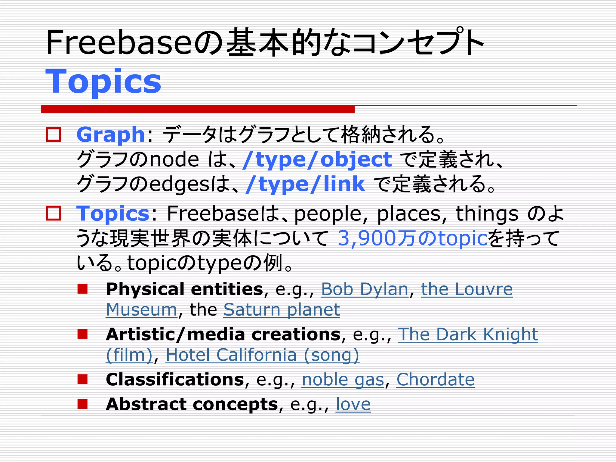 Freebaseの基本的なコンセプト 
Topics 
 Graph: データはグラフとして格納される。 
グラフのnode は、/type/object で定義され、 
グラフのedgesは、/type/link で定義される。 
 Topics: Freebaseは、people, places, things のよ 
うな現実世界の実体について3,900万のtopicを持って 
いる。topicのtypeの例。 
 Physical entities, e.g., Bob Dylan, the Louvre 
Museum, the Saturn planet 
 Artistic/media creations, e.g., The Dark Knight 
(film), Hotel California (song) 
 Classifications, e.g., noble gas, Chordate 
 Abstract concepts, e.g., love 
 