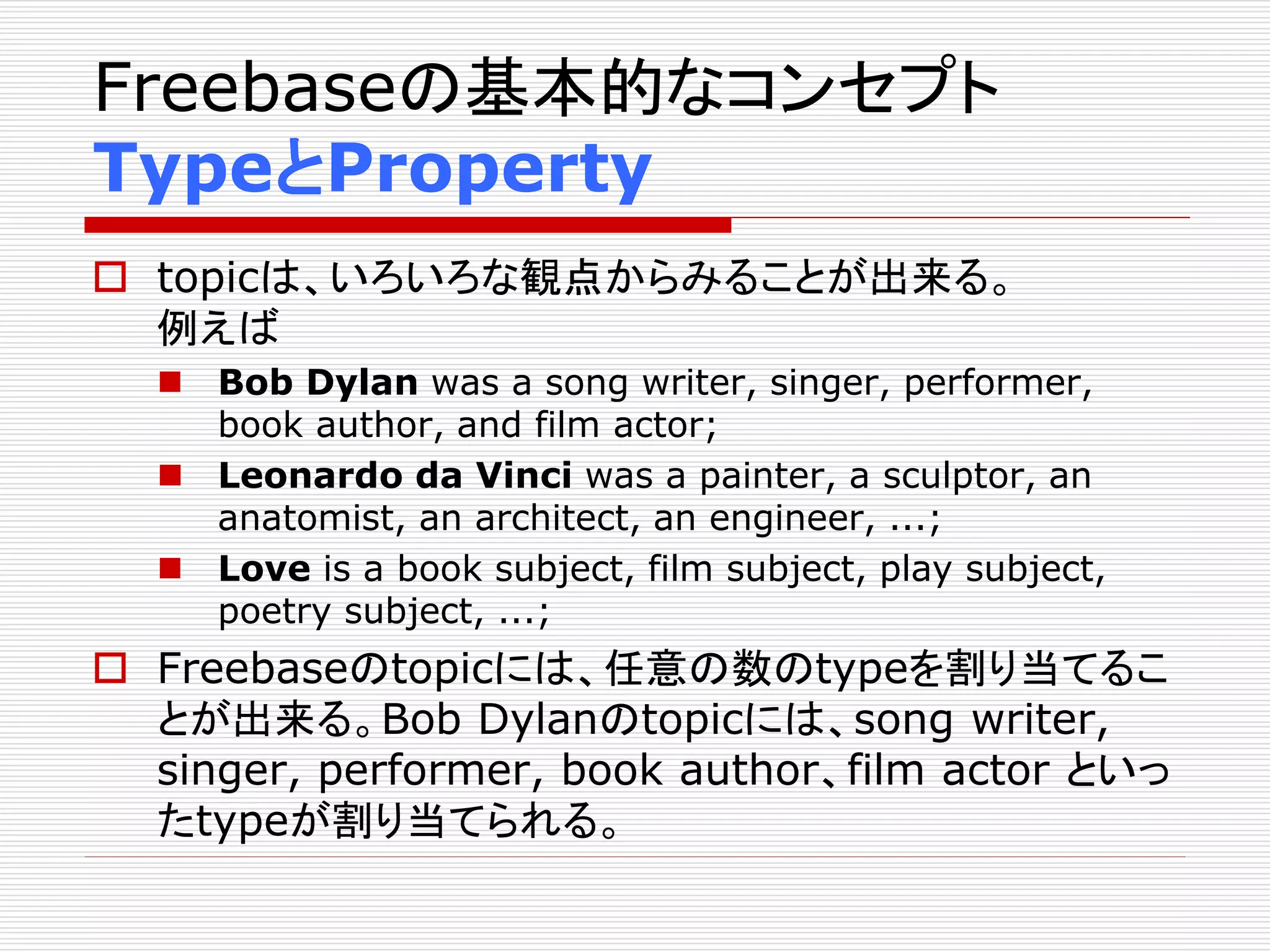 Freebaseの基本的なコンセプト 
TypeとProperty 
 topicは、いろいろな観点からみることが出来る。 
例えば 
 Bob Dylan was a song writer, singer, performer, 
book author, and film actor; 
 Leonardo da Vinci was a painter, a sculptor, an 
anatomist, an architect, an engineer, ...; 
 Love is a book subject, film subject, play subject, 
poetry subject, ...; 
 Freebaseのtopicには、任意の数のtypeを割り当てるこ 
とが出来る。Bob Dylanのtopicには、song writer, 
singer, performer, book author、film actor といっ 
たtypeが割り当てられる。 
 