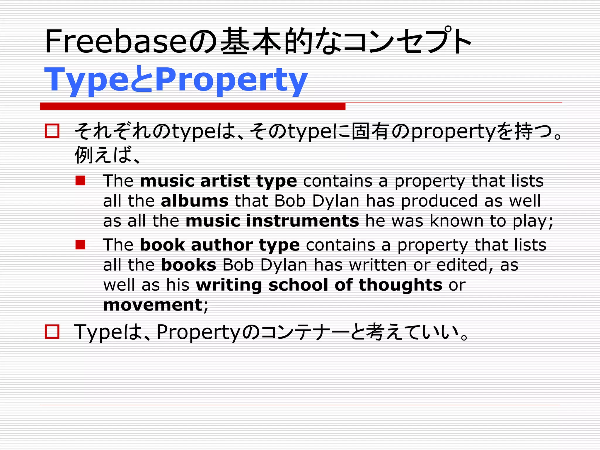 Freebaseの基本的なコンセプト 
TypeとProperty 
 それぞれのtypeは、そのtypeに固有のpropertyを持つ。 
例えば、 
 The music artist type contains a property that lists 
all the albums that Bob Dylan has produced as well 
as all the music instruments he was known to play; 
 The book author type contains a property that lists 
all the books Bob Dylan has written or edited, as 
well as his writing school of thoughts or 
movement; 
 Typeは、Propertyのコンテナーと考えていい。 
 