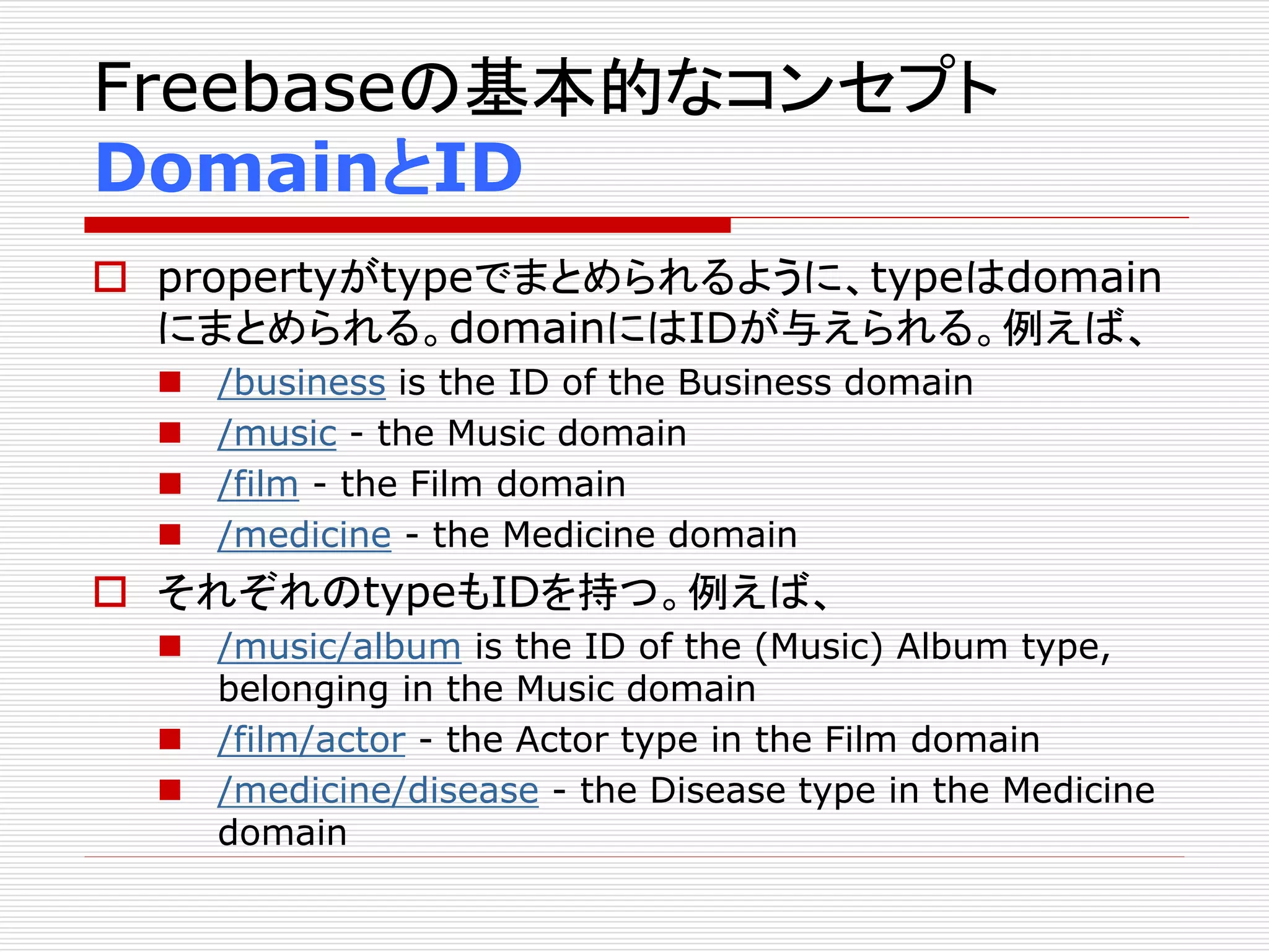 Freebaseの基本的なコンセプト 
DomainとID 
 propertyがtypeでまとめられるように、typeはdomain 
にまとめられる。domainにはIDが与えられる。例えば、 
 /business is the ID of the Business domain 
 /music - the Music domain 
 /film - the Film domain 
 /medicine - the Medicine domain 
 それぞれのtypeもIDを持つ。例えば、 
 /music/album is the ID of the (Music) Album type, 
belonging in the Music domain 
 /film/actor - the Actor type in the Film domain 
 /medicine/disease - the Disease type in the Medicine 
domain 
 