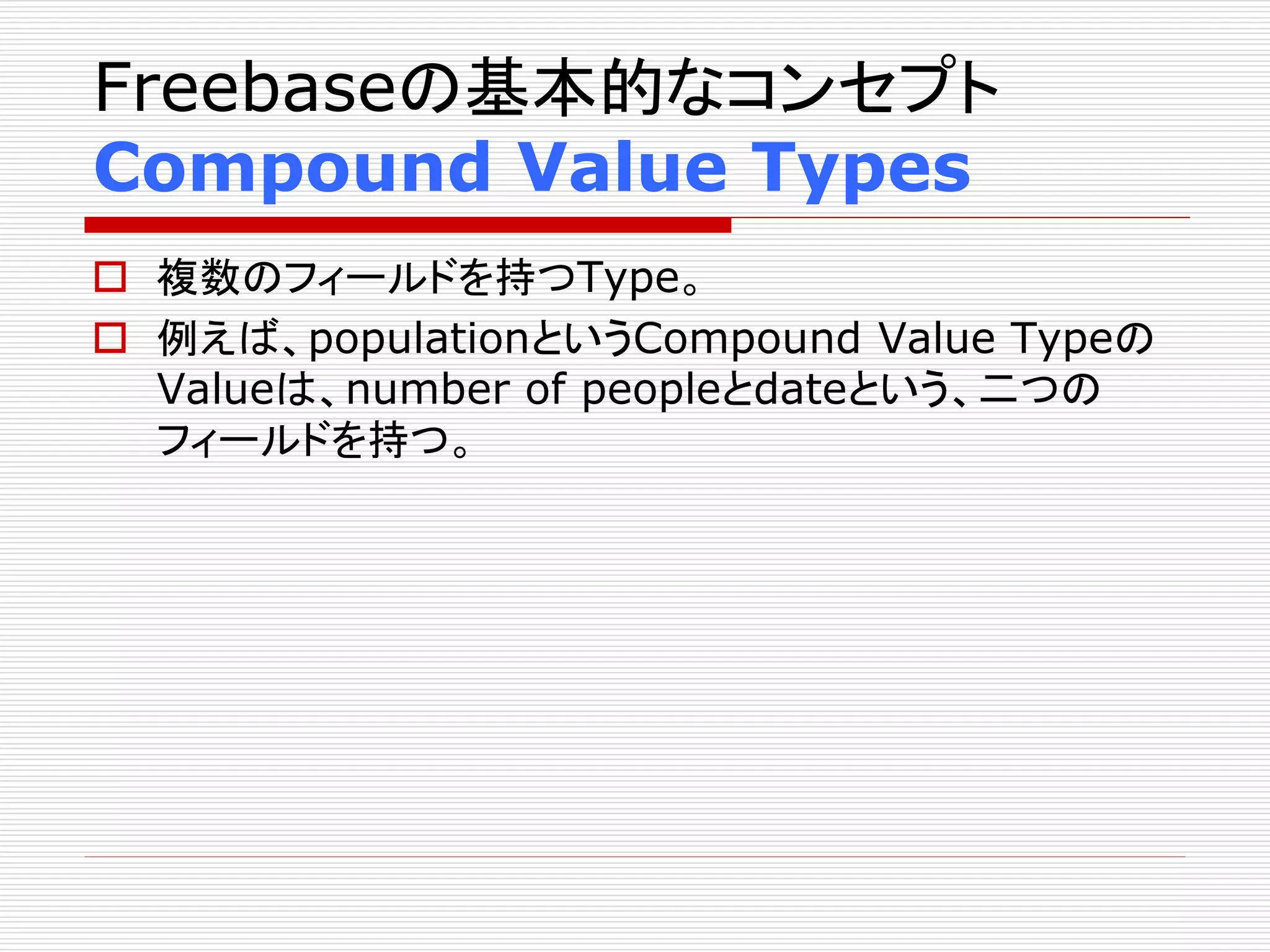 Freebaseの基本的なコンセプト 
Compound Value Types 
 複数のフィールドを持つType。 
 例えば、populationというCompound Value Typeの 
Valueは、number of peopleとdateという、二つの 
フィールドを持つ。 
 