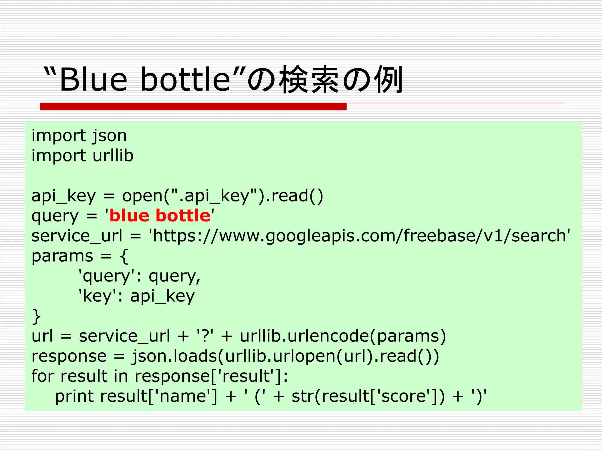 “Blue bottle”の検索の例 
import json 
import urllib 
api_key = open(".api_key").read() 
query = 'blue bottle' 
service_url = 'https://www.googleapis.com/freebase/v1/search' 
params = { 
'query': query, 
'key': api_key 
} 
url = service_url + '?' + urllib.urlencode(params) 
response = json.loads(urllib.urlopen(url).read()) 
for result in response['result']: 
print result['name'] + ' (' + str(result['score']) + ')' 
 
