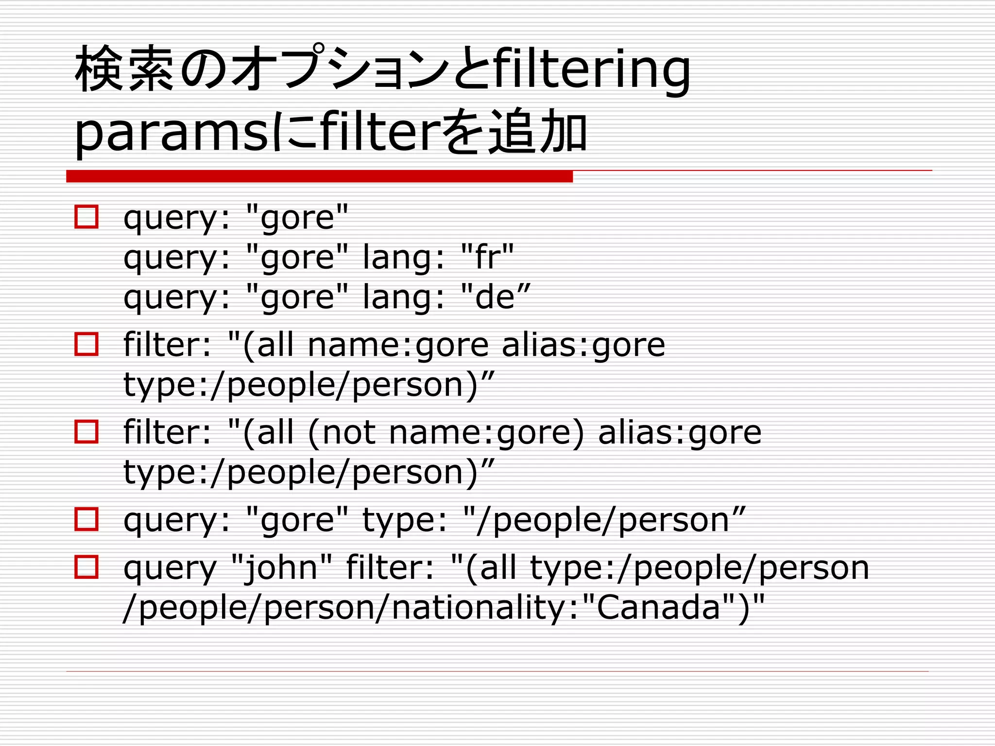 検索のオプションとfiltering 
paramsにfilterを追加 
 query: "gore" 
query: "gore" lang: "fr" 
query: "gore" lang: "de” 
 filter: "(all name:gore alias:gore 
type:/people/person)” 
 filter: "(all (not name:gore) alias:gore 
type:/people/person)” 
 query: "gore" type: "/people/person” 
 query "john" filter: "(all type:/people/person 
/people/person/nationality:"Canada")" 
 
