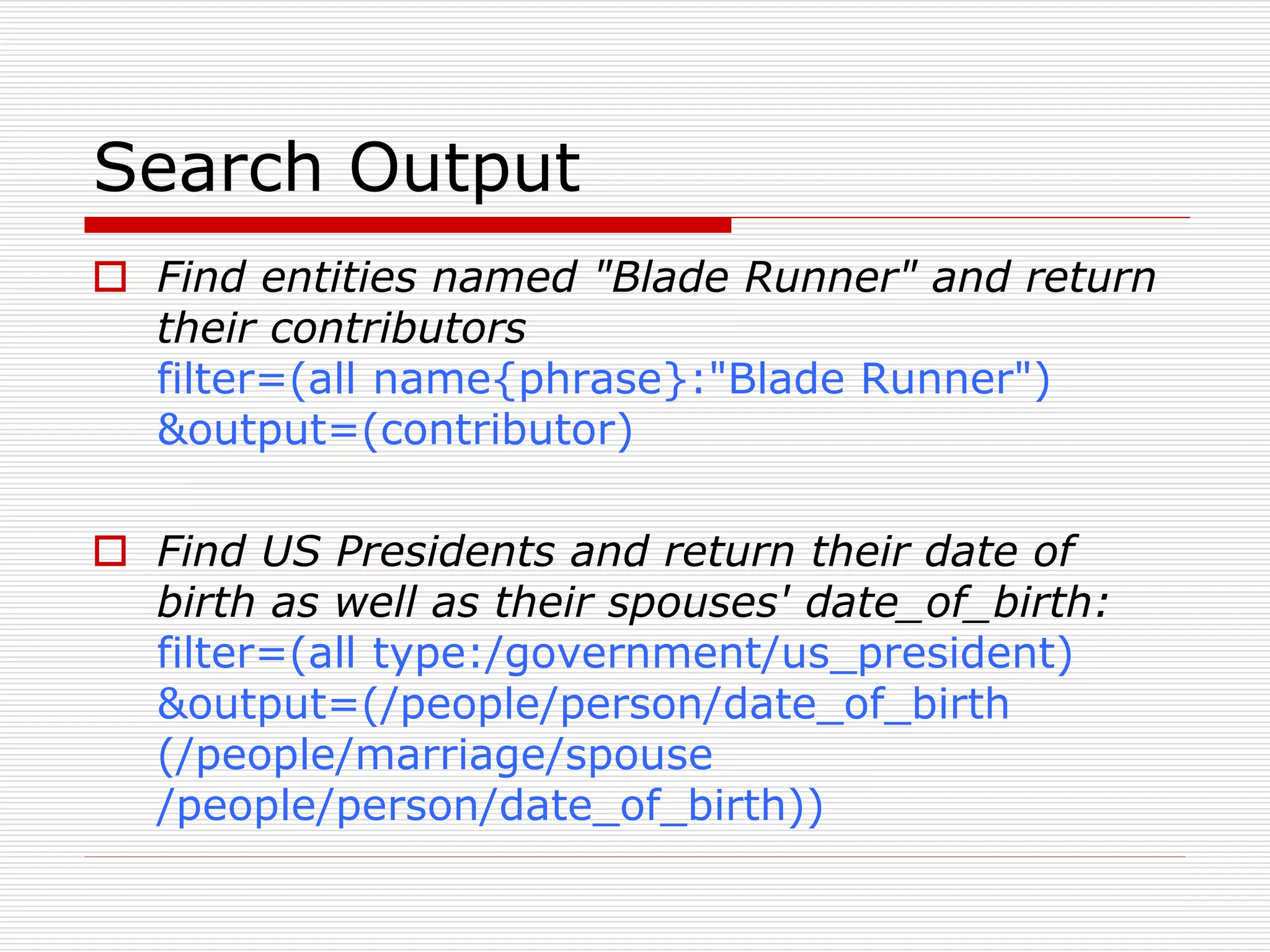 Search Output 
 Find entities named "Blade Runner" and return 
their contributors 
filter=(all name{phrase}:"Blade Runner") 
&output=(contributor) 
 Find US Presidents and return their date of 
birth as well as their spouses' date_of_birth: 
filter=(all type:/government/us_president) 
&output=(/people/person/date_of_birth 
(/people/marriage/spouse 
/people/person/date_of_birth)) 
 