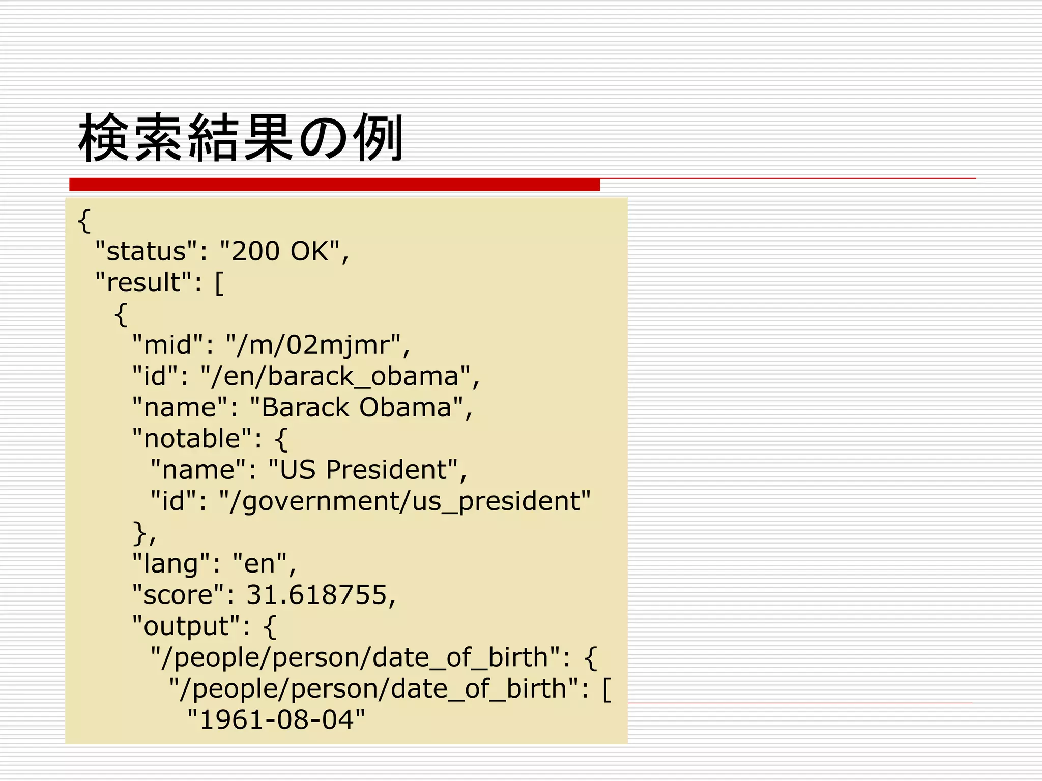 検索結果の例 
{ 
"status": "200 OK", 
"result": [ 
{ 
"mid": "/m/02mjmr", 
"id": "/en/barack_obama", 
"name": "Barack Obama", 
"notable": { 
"name": "US President", 
"id": "/government/us_president" 
}, 
"lang": "en", 
"score": 31.618755, 
"output": { 
"/people/person/date_of_birth": { 
"/people/person/date_of_birth": [ 
"1961-08-04" 
 
