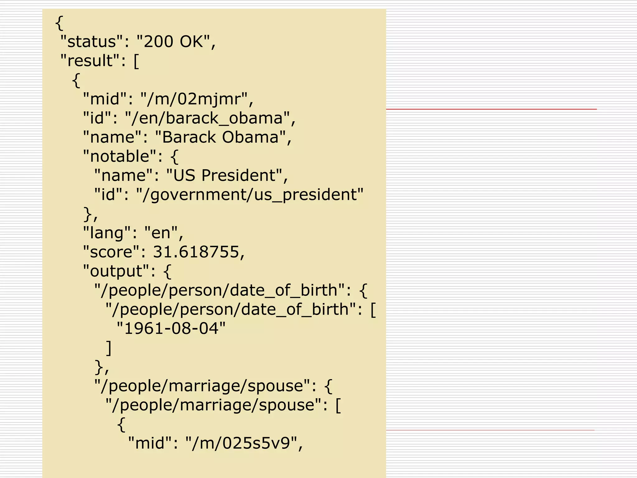 { 
"status": "200 OK", 
"result": [ 
{ 
"mid": "/m/02mjmr", 
"id": "/en/barack_obama", 
"name": "Barack Obama", 
"notable": { 
"name": "US President", 
"id": "/government/us_president" 
}, 
"lang": "en", 
"score": 31.618755, 
"output": { 
"/people/person/date_of_birth": { 
"/people/person/date_of_birth": [ 
"1961-08-04" 
] 
}, 
"/people/marriage/spouse": { 
"/people/marriage/spouse": [ 
{ 
"mid": "/m/025s5v9", 
 