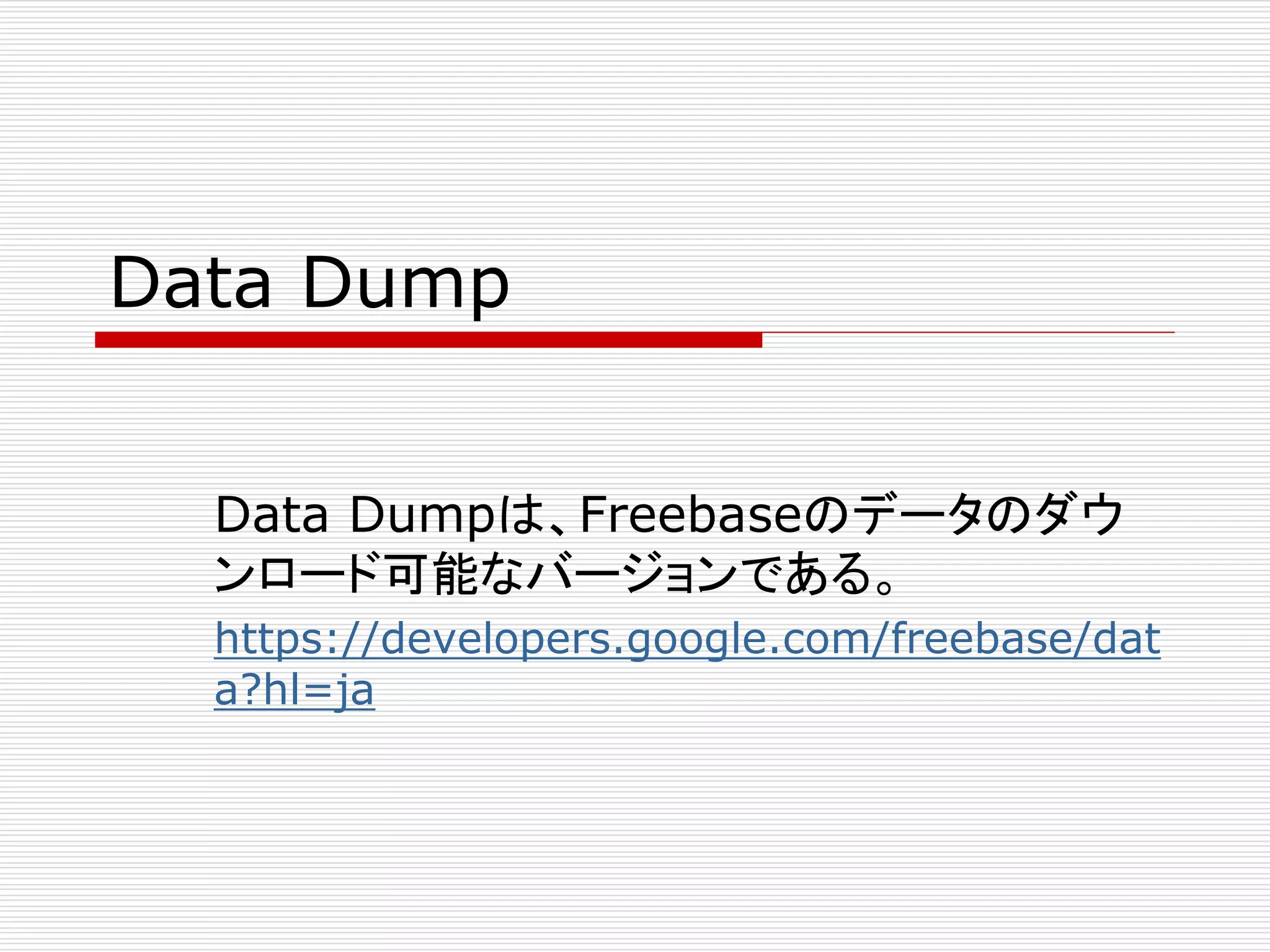 Data Dump 
Data Dumpは、Freebaseのデータのダウ 
ンロード可能なバージョンである。 
https://developers.google.com/freebase/dat 
a?hl=ja 
 