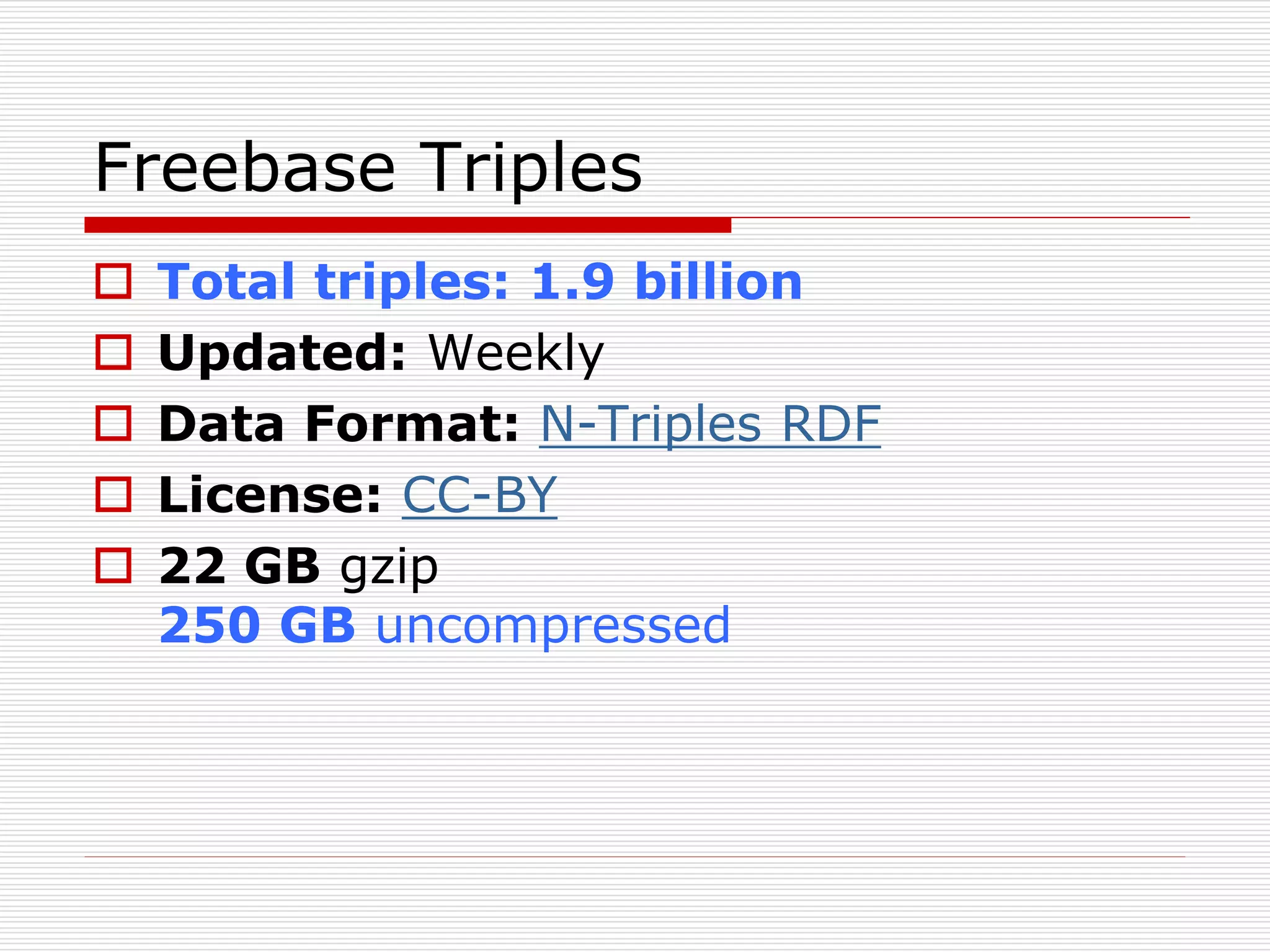 Freebase Triples 
 Total triples: 1.9 billion 
 Updated: Weekly 
 Data Format: N-Triples RDF 
 License: CC-BY 
 22 GB gzip 
250 GB uncompressed 
 