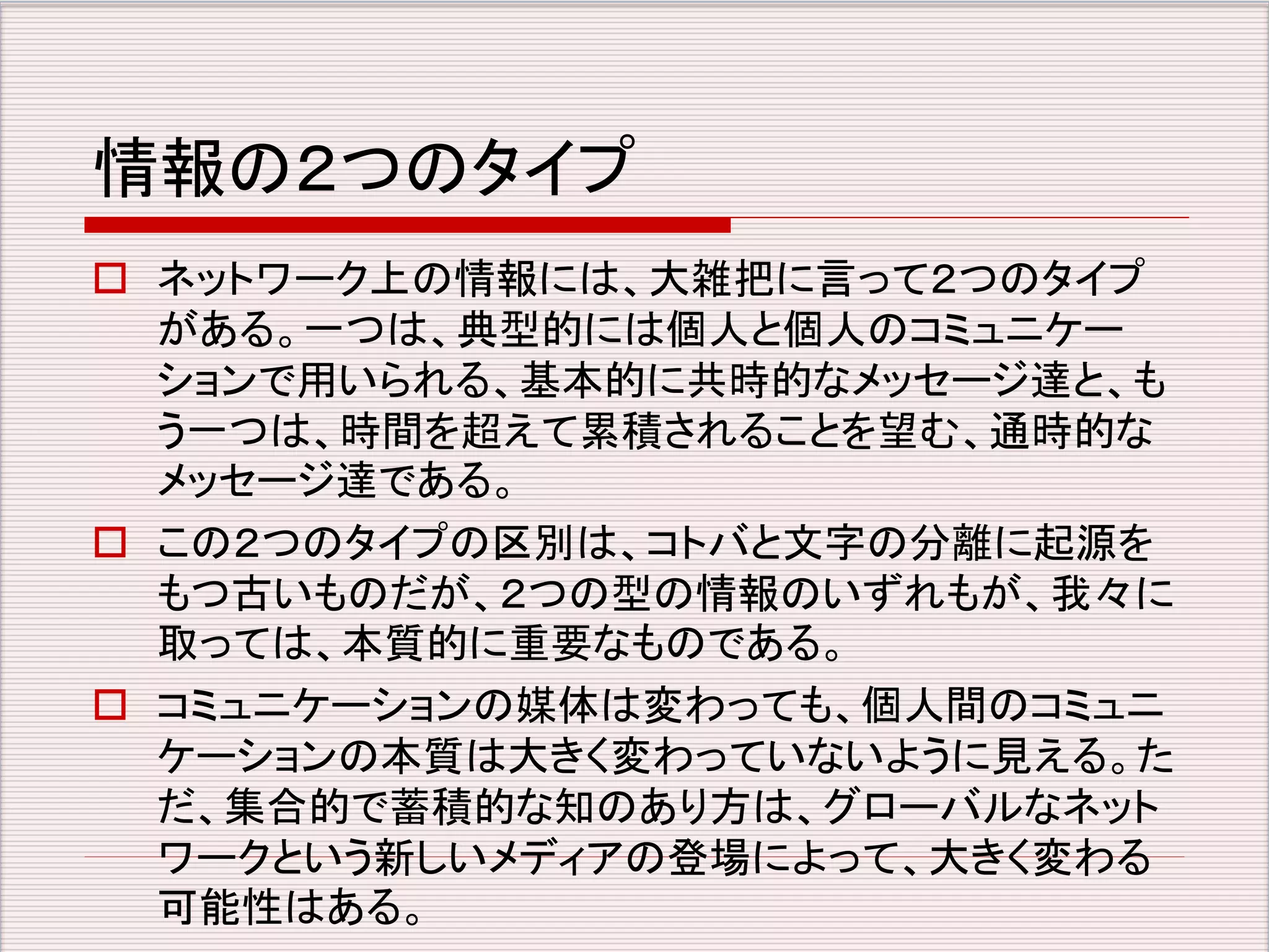情報の２つのタイプ 
 ネットワーク上の情報には、大雑把に言って２つのタイプ 
がある。一つは、典型的には個人と個人のコミュニケー 
ションで用いられる、基本的に共時的なメッセージ達と、も 
う一つは、時間を超えて累積されることを望む、通時的な 
メッセージ達である。 
 この２つのタイプの区別は、コトバと文字の分離に起源を 
もつ古いものだが、２つの型の情報のいずれもが、我々に 
取っては、本質的に重要なものである。 
 コミュニケーションの媒体は変わっても、個人間のコミュニ 
ケーションの本質は大きく変わっていないように見える。た 
だ、集合的で蓄積的な知のあり方は、グローバルなネット 
ワークという新しいメディアの登場によって、大きく変わる 
可能性はある。 
 