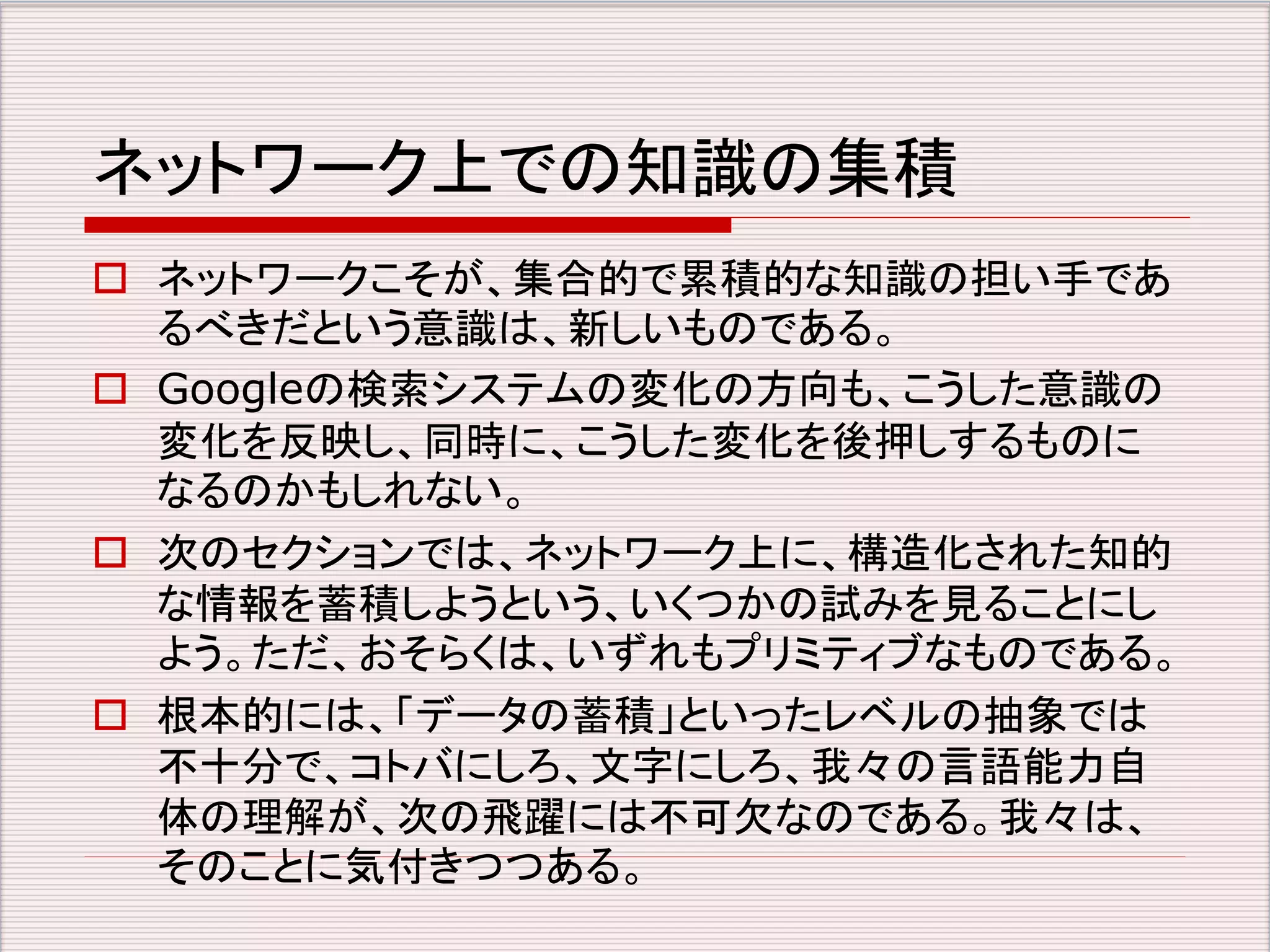 ネットワーク上での知識の集積 
 ネットワークこそが、集合的で累積的な知識の担い手であ 
るべきだという意識は、新しいものである。 
 Googleの検索システムの変化の方向も、こうした意識の 
変化を反映し、同時に、こうした変化を後押しするものに 
なるのかもしれない。 
 次のセクションでは、ネットワーク上に、構造化された知的 
な情報を蓄積しようという、いくつかの試みを見ることにし 
よう。ただ、おそらくは、いずれもプリミティブなものである。 
 根本的には、「データの蓄積」といったレベルの抽象では 
不十分で、コトバにしろ、文字にしろ、我々の言語能力自 
体の理解が、次の飛躍には不可欠なのである。我々は、 
そのことに気付きつつある。 
 