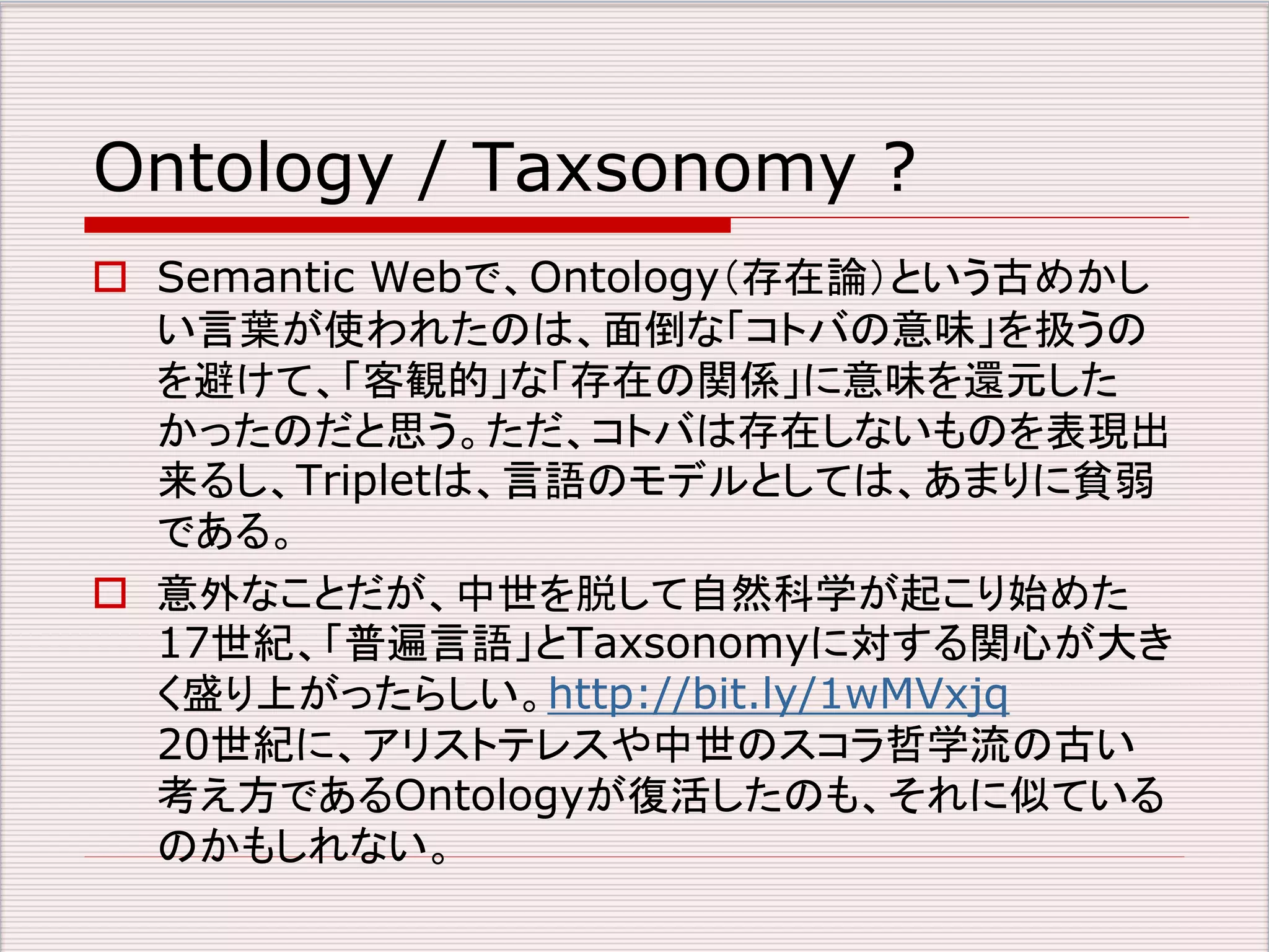 Ontology / Taxsonomy ? 
 Semantic Webで、Ontology（存在論）という古めかし 
い言葉が使われたのは、面倒な「コトバの意味」を扱うの 
を避けて、「客観的」な「存在の関係」に意味を還元した 
かったのだと思う。ただ、コトバは存在しないものを表現出 
来るし、Tripletは、言語のモデルとしては、あまりに貧弱 
である。 
 意外なことだが、中世を脱して自然科学が起こり始めた 
17世紀、「普遍言語」とTaxsonomyに対する関心が大き 
く盛り上がったらしい。http://bit.ly/1wMVxjq 
20世紀に、アリストテレスや中世のスコラ哲学流の古い 
考え方であるOntologyが復活したのも、それに似ている 
のかもしれない。 
 