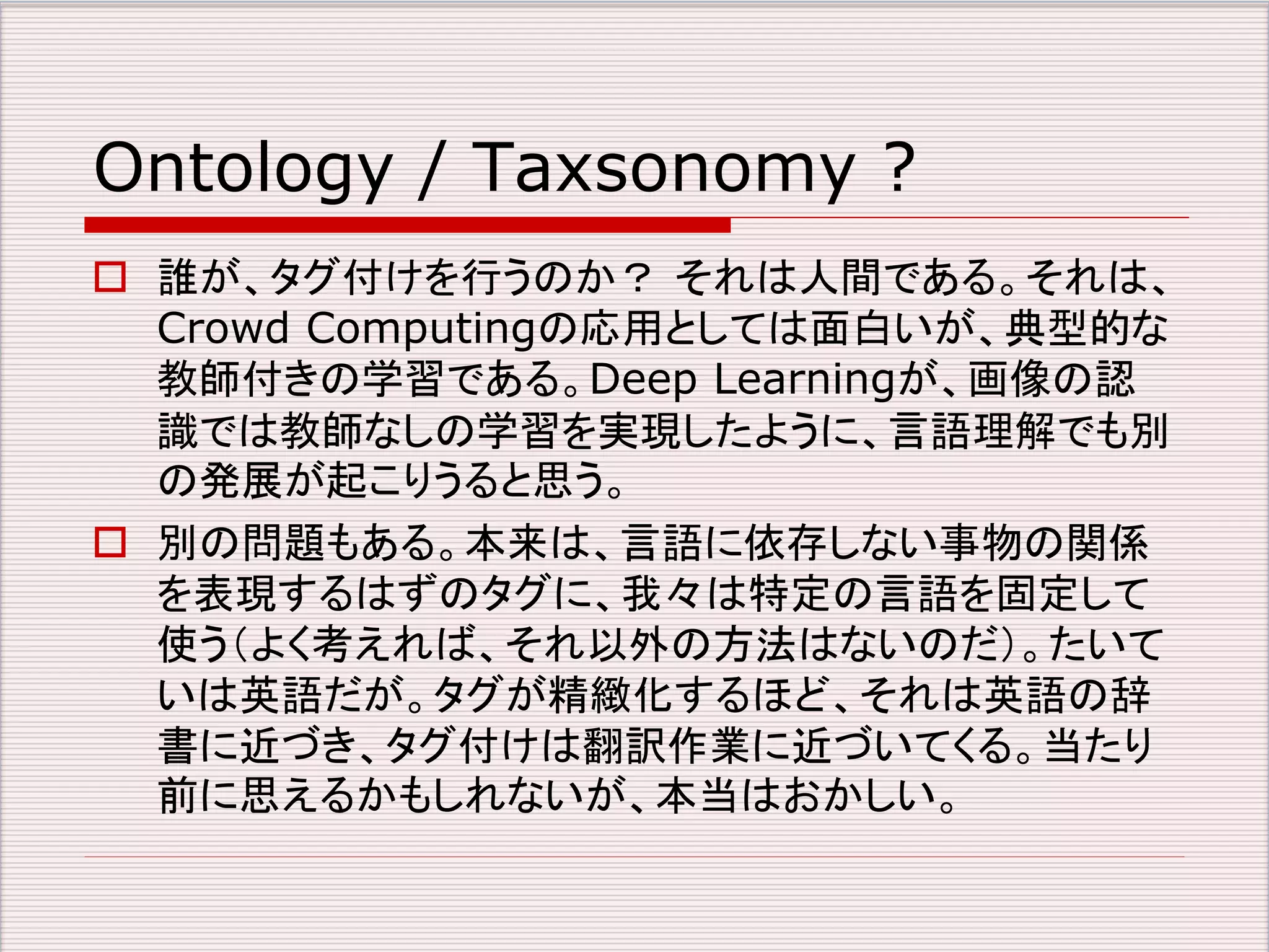 Ontology / Taxsonomy ? 
 誰が、タグ付けを行うのか？ それは人間である。それは、 
Crowd Computingの応用としては面白いが、典型的な 
教師付きの学習である。Deep Learningが、画像の認 
識では教師なしの学習を実現したように、言語理解でも別 
の発展が起こりうると思う。 
 別の問題もある。本来は、言語に依存しない事物の関係 
を表現するはずのタグに、我々は特定の言語を固定して 
使う（よく考えれば、それ以外の方法はないのだ）。たいて 
いは英語だが。タグが精緻化するほど、それは英語の辞 
書に近づき、タグ付けは翻訳作業に近づいてくる。当たり 
前に思えるかもしれないが、本当はおかしい。 
 