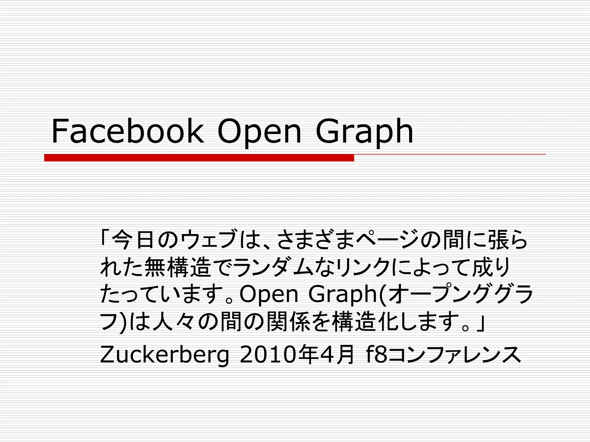 Facebook Open Graph 
「今日のウェブは、さまざまページの間に張ら 
れた無構造でランダムなリンクによって成り 
たっています。Open Graph(オープンググラ 
フ)は人々の間の関係を構造化します。」 
Zuckerberg 2010年4月f8コンファレンス 
 