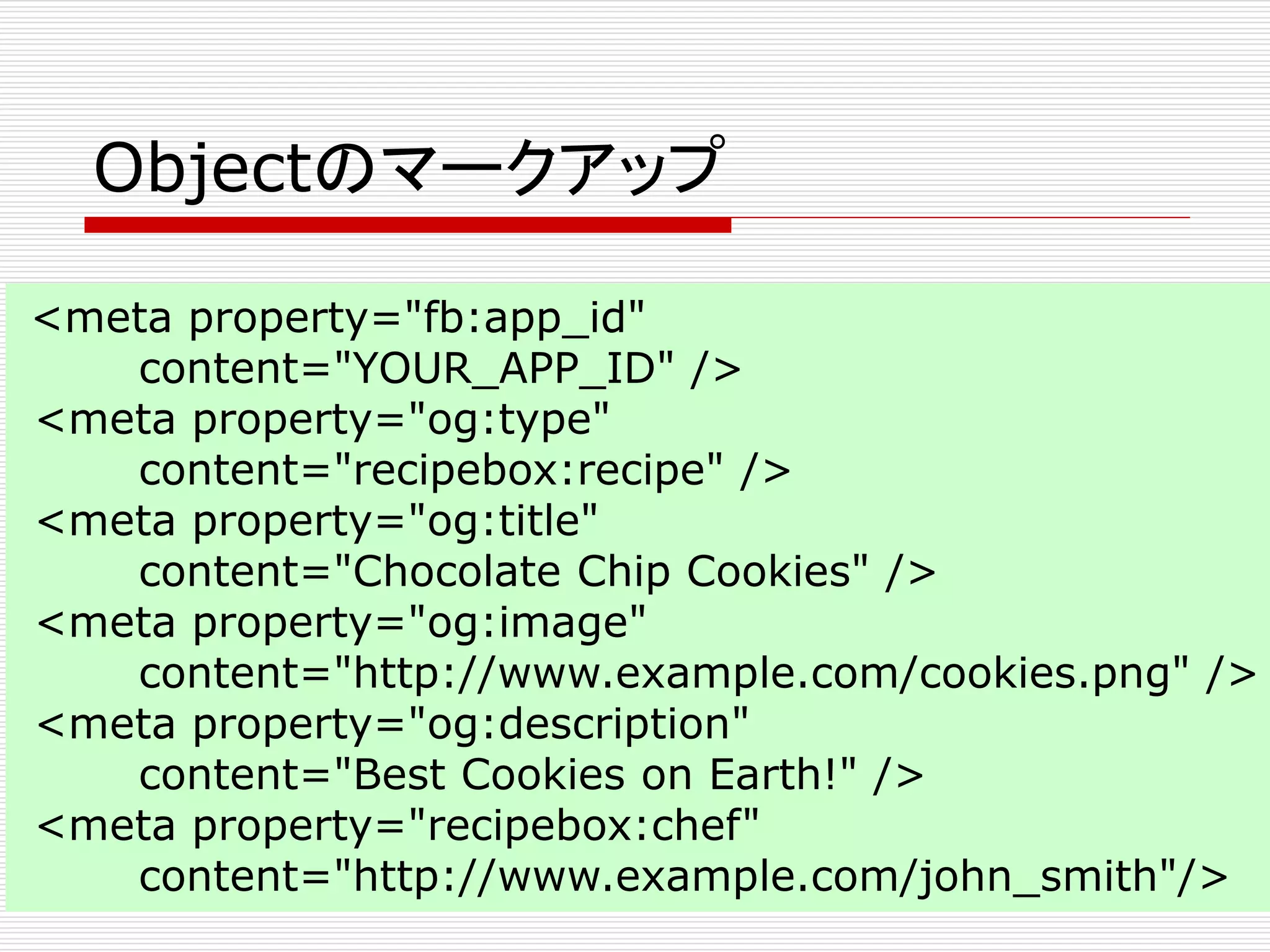Objectのマークアップ 
<meta property="fb:app_id" 
content="YOUR_APP_ID" /> 
<meta property="og:type" 
content="recipebox:recipe" /> 
<meta property="og:title" 
content="Chocolate Chip Cookies" /> 
<meta property="og:image" 
content="http://www.example.com/cookies.png" /> 
<meta property="og:description" 
content="Best Cookies on Earth!" /> 
<meta property="recipebox:chef" 
content="http://www.example.com/john_smith"/> 
 