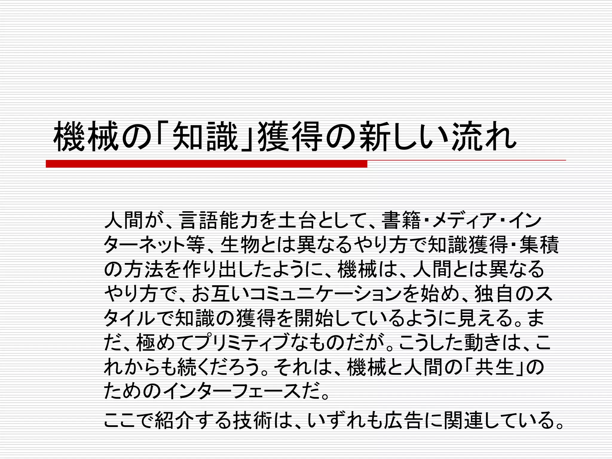 機械の「知識」獲得の新しい流れ 
人間が、言語能力を土台として、書籍・メディア・イン 
ターネット等、生物とは異なるやり方で知識獲得・集積 
の方法を作り出したように、機械は、人間とは異なる 
やり方で、お互いコミュニケーションを始め、独自のス 
タイルで知識の獲得を開始しているように見える。ま 
だ、極めてプリミティブなものだが。こうした動きは、こ 
れからも続くだろう。それは、機械と人間の「共生」の 
ためのインターフェースだ。 
ここで紹介する技術は、いずれも広告に関連している。 
 