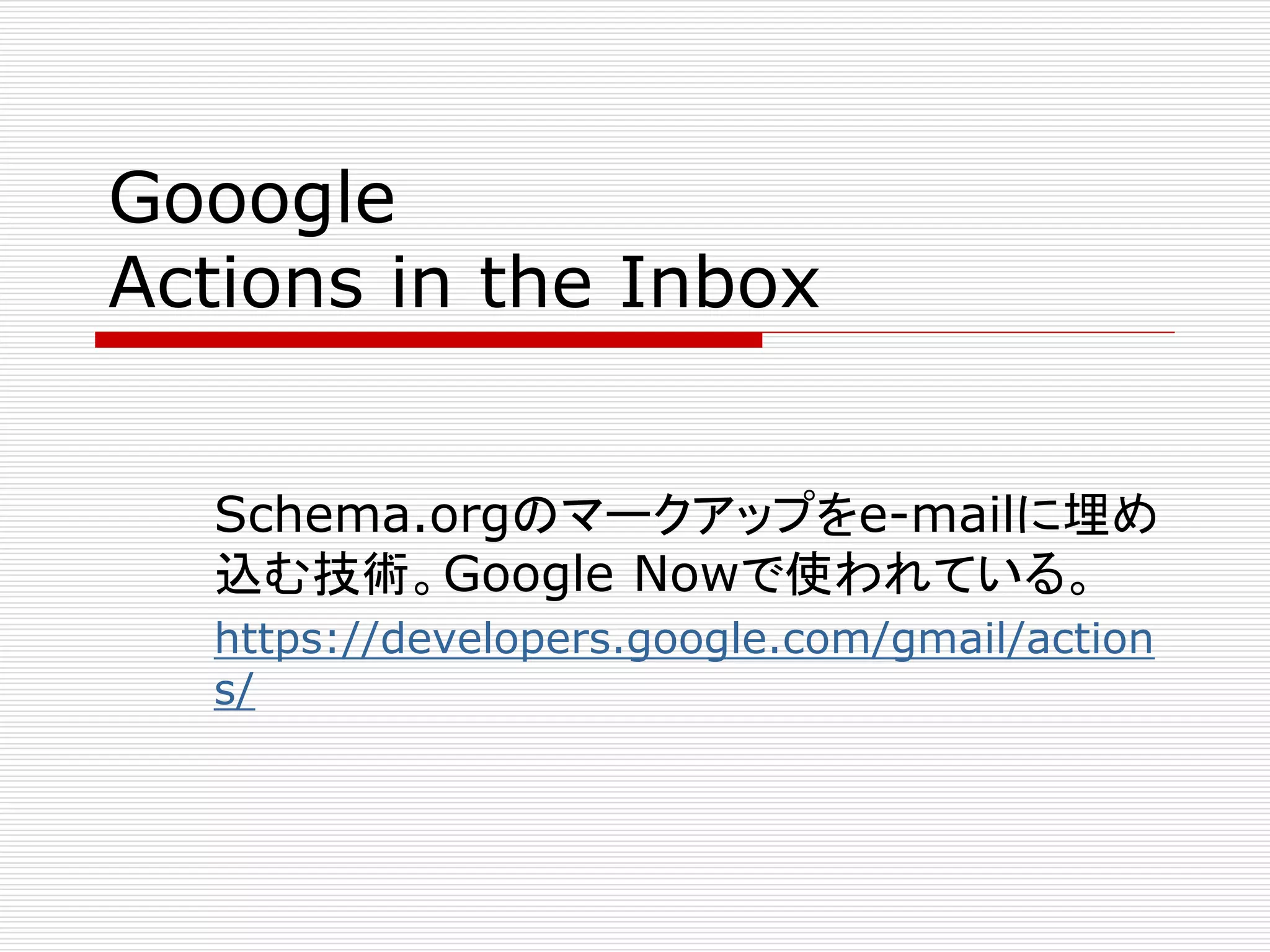 Gooogle 
Actions in the Inbox 
Schema.orgのマークアップをe-mailに埋め 
込む技術。Google Nowで使われている。 
https://developers.google.com/gmail/action 
s/ 
 