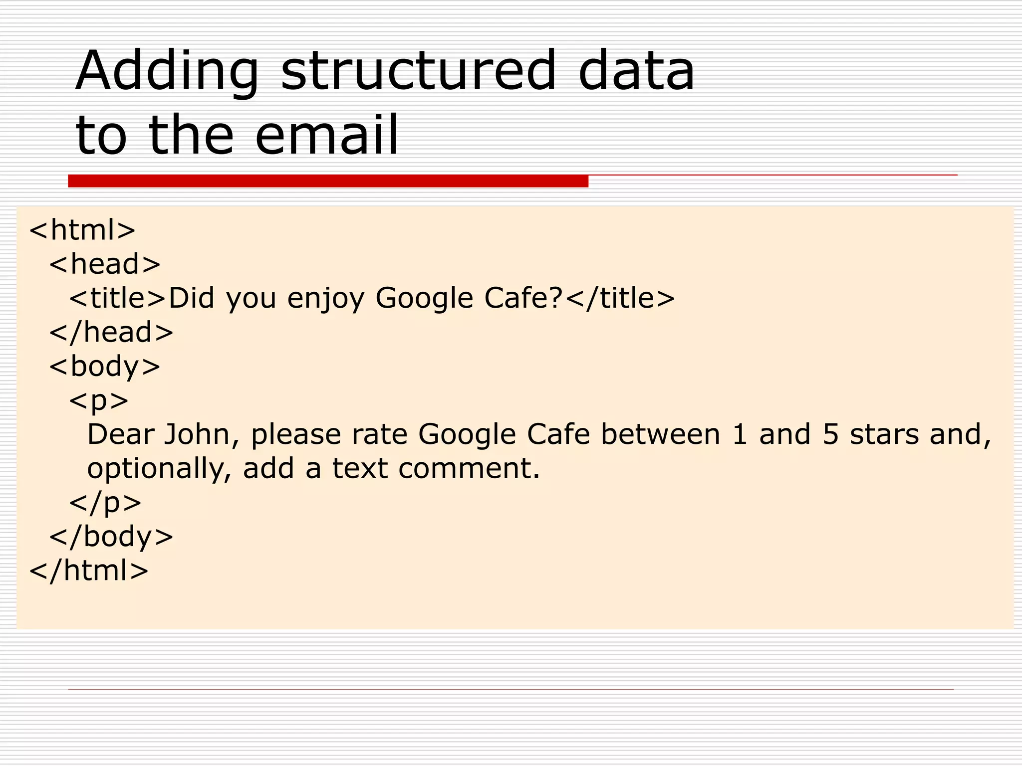 Adding structured data 
to the email 
<html> 
<head> 
<title>Did you enjoy Google Cafe?</title> 
</head> 
<body> 
<p> 
Dear John, please rate Google Cafe between 1 and 5 stars and, 
optionally, add a text comment. 
</p> 
</body> 
</html> 
 