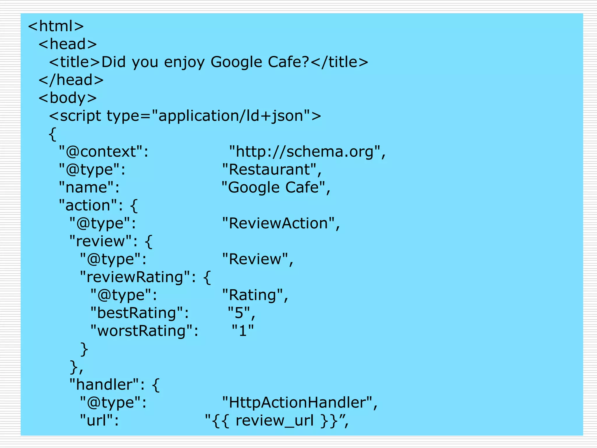 <html> 
<head> 
<title>Did you enjoy Google Cafe?</title> 
</head> 
<body> 
<script type="application/ld+json"> 
{ 
"@context": "http://schema.org", 
"@type": "Restaurant", 
"name": "Google Cafe", 
"action": { 
"@type": "ReviewAction", 
"review": { 
"@type": "Review", 
"reviewRating": { 
"@type": "Rating", 
"bestRating": "5", 
"worstRating": "1" 
} 
}, 
"handler": { 
"@type": "HttpActionHandler", 
"url": "{{ review_url }}”, 
 