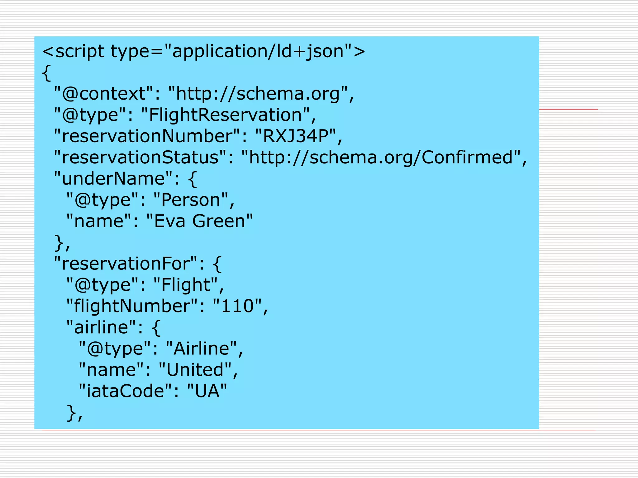 <script type="application/ld+json"> 
{ 
"@context": "http://schema.org", 
"@type": "FlightReservation", 
"reservationNumber": "RXJ34P", 
"reservationStatus": "http://schema.org/Confirmed", 
"underName": { 
"@type": "Person", 
"name": "Eva Green" 
}, 
"reservationFor": { 
"@type": "Flight", 
"flightNumber": "110", 
"airline": { 
"@type": "Airline", 
"name": "United", 
"iataCode": "UA" 
}, 
 