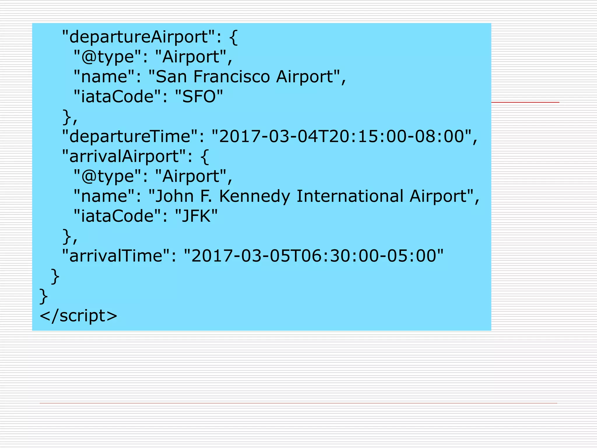 "departureAirport": { 
"@type": "Airport", 
"name": "San Francisco Airport", 
"iataCode": "SFO" 
}, 
"departureTime": "2017-03-04T20:15:00-08:00", 
"arrivalAirport": { 
"@type": "Airport", 
"name": "John F. Kennedy International Airport", 
"iataCode": "JFK" 
}, 
"arrivalTime": "2017-03-05T06:30:00-05:00" 
} 
} 
</script> 
 