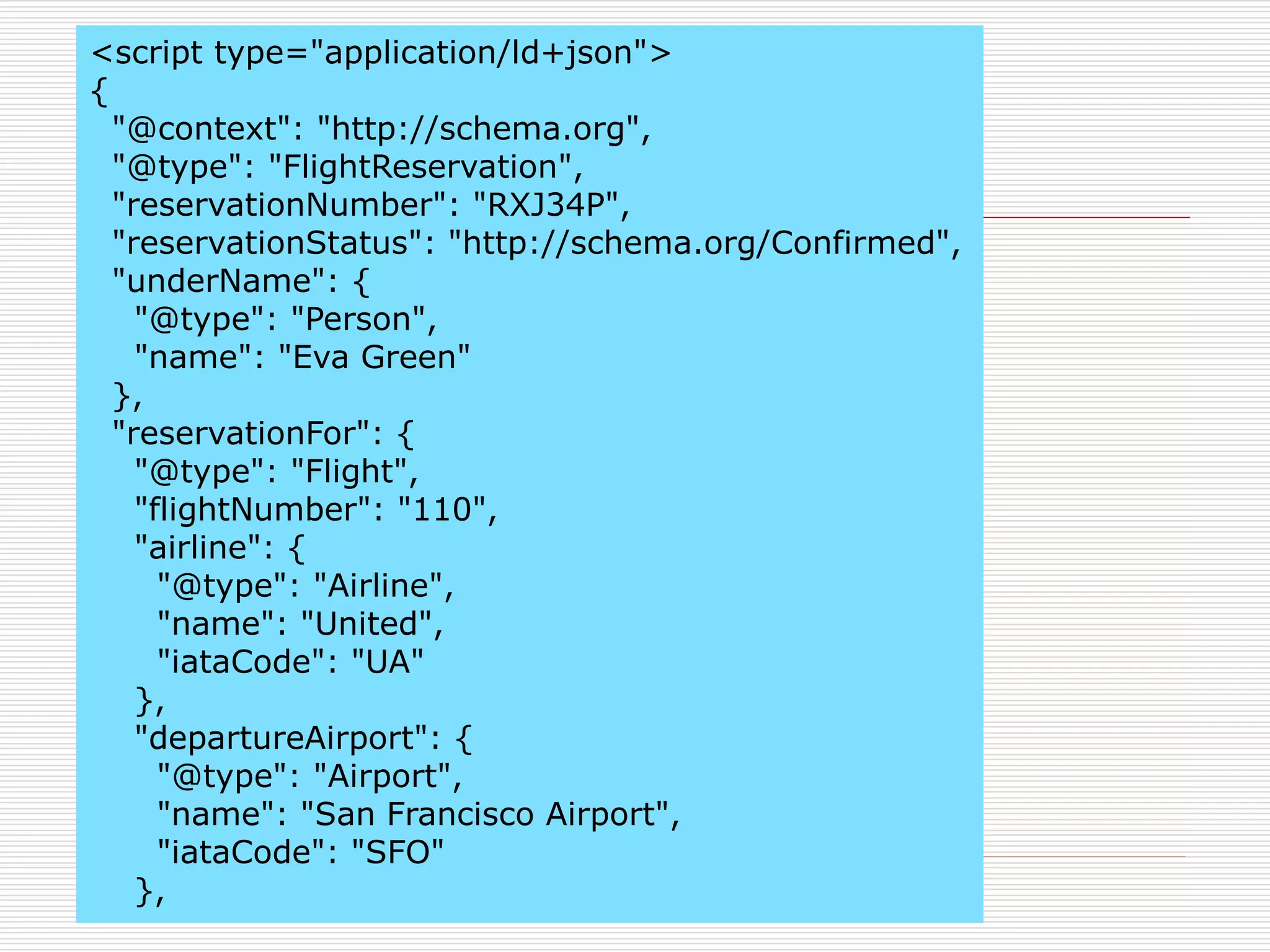 <script type="application/ld+json"> 
{ 
"@context": "http://schema.org", 
"@type": "FlightReservation", 
"reservationNumber": "RXJ34P", 
"reservationStatus": "http://schema.org/Confirmed", 
"underName": { 
"@type": "Person", 
"name": "Eva Green" 
}, 
"reservationFor": { 
"@type": "Flight", 
"flightNumber": "110", 
"airline": { 
"@type": "Airline", 
"name": "United", 
"iataCode": "UA" 
}, 
"departureAirport": { 
"@type": "Airport", 
"name": "San Francisco Airport", 
"iataCode": "SFO" 
}, 
 