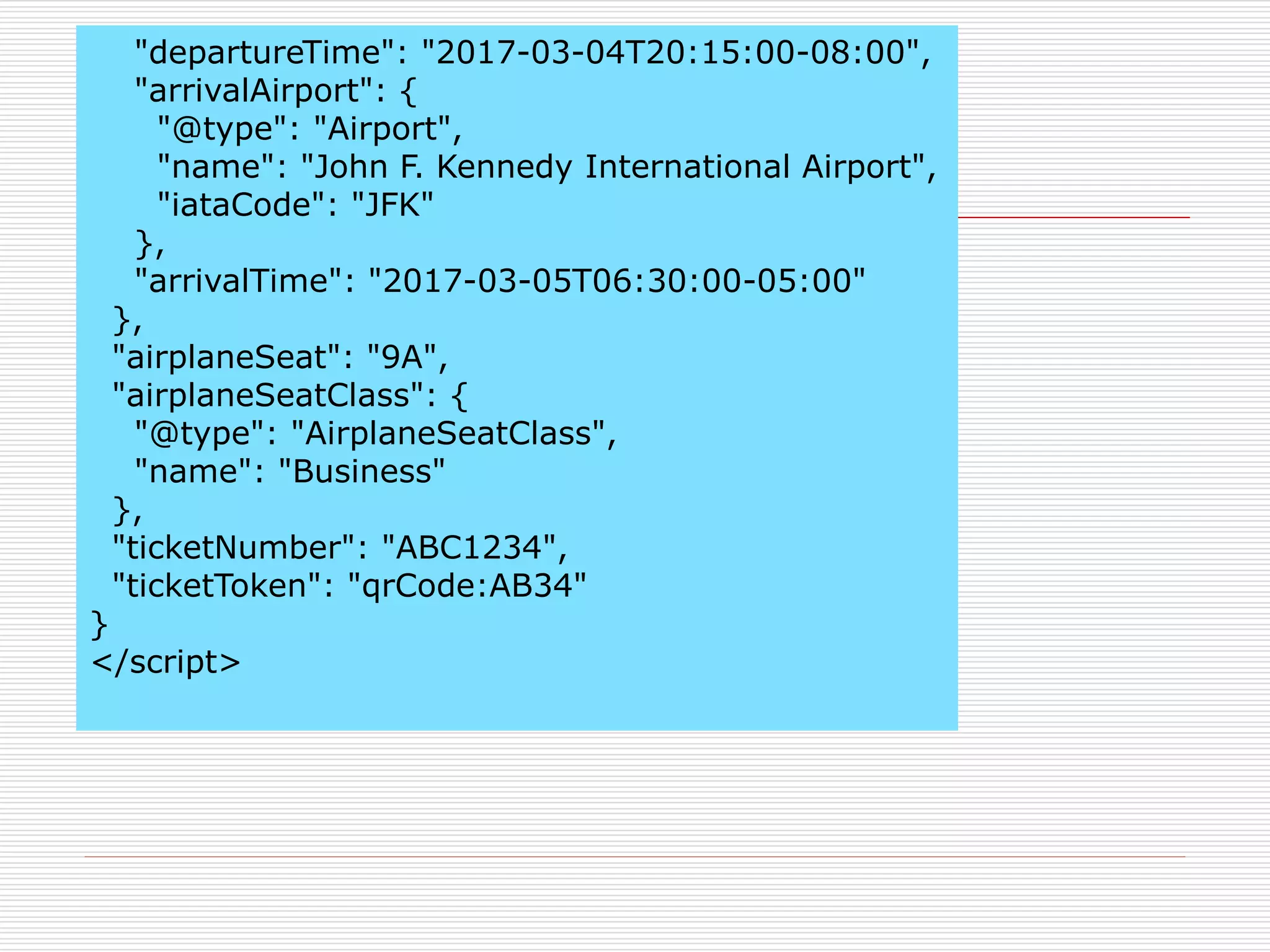"departureTime": "2017-03-04T20:15:00-08:00", 
"arrivalAirport": { 
"@type": "Airport", 
"name": "John F. Kennedy International Airport", 
"iataCode": "JFK" 
}, 
"arrivalTime": "2017-03-05T06:30:00-05:00" 
}, 
"airplaneSeat": "9A", 
"airplaneSeatClass": { 
"@type": "AirplaneSeatClass", 
"name": "Business" 
}, 
"ticketNumber": "ABC1234", 
"ticketToken": "qrCode:AB34" 
} 
</script> 
 