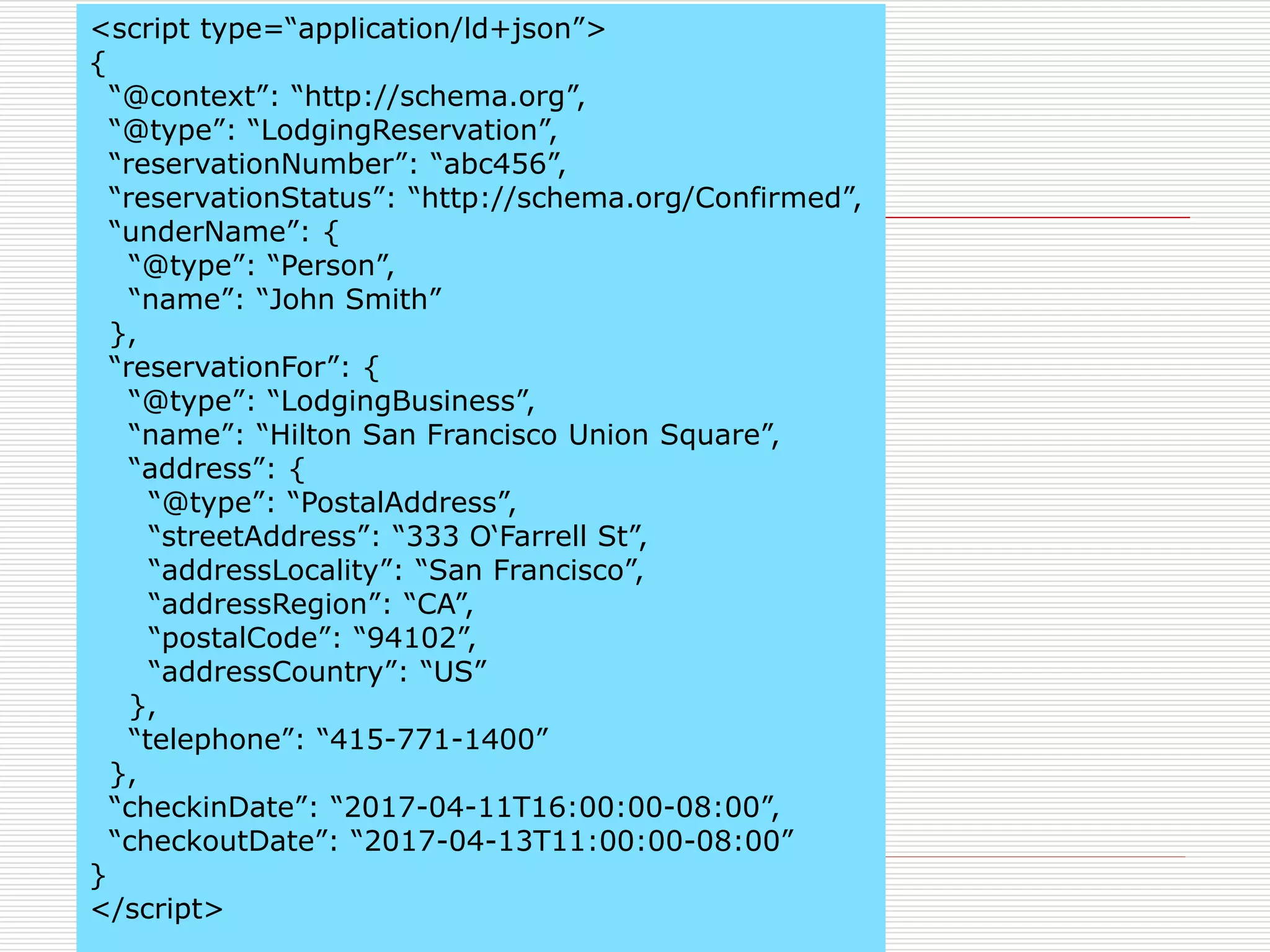 <script type=“application/ld+json”> 
{ 
“@context”: “http://schema.org”, 
“@type”: “LodgingReservation”, 
“reservationNumber”: “abc456”, 
“reservationStatus”: “http://schema.org/Confirmed”, 
“underName”: { 
“@type”: “Person”, 
“name”: “John Smith” 
}, 
“reservationFor”: { 
“@type”: “LodgingBusiness”, 
“name”: “Hilton San Francisco Union Square”, 
“address”: { 
“@type”: “PostalAddress”, 
“streetAddress”: “333 O‘Farrell St”, 
“addressLocality”: “San Francisco”, 
“addressRegion”: “CA”, 
“postalCode”: “94102”, 
“addressCountry”: “US” 
}, 
“telephone”: “415-771-1400” 
}, 
“checkinDate”: “2017-04-11T16:00:00-08:00”, 
“checkoutDate”: “2017-04-13T11:00:00-08:00” 
} 
</script> 
 