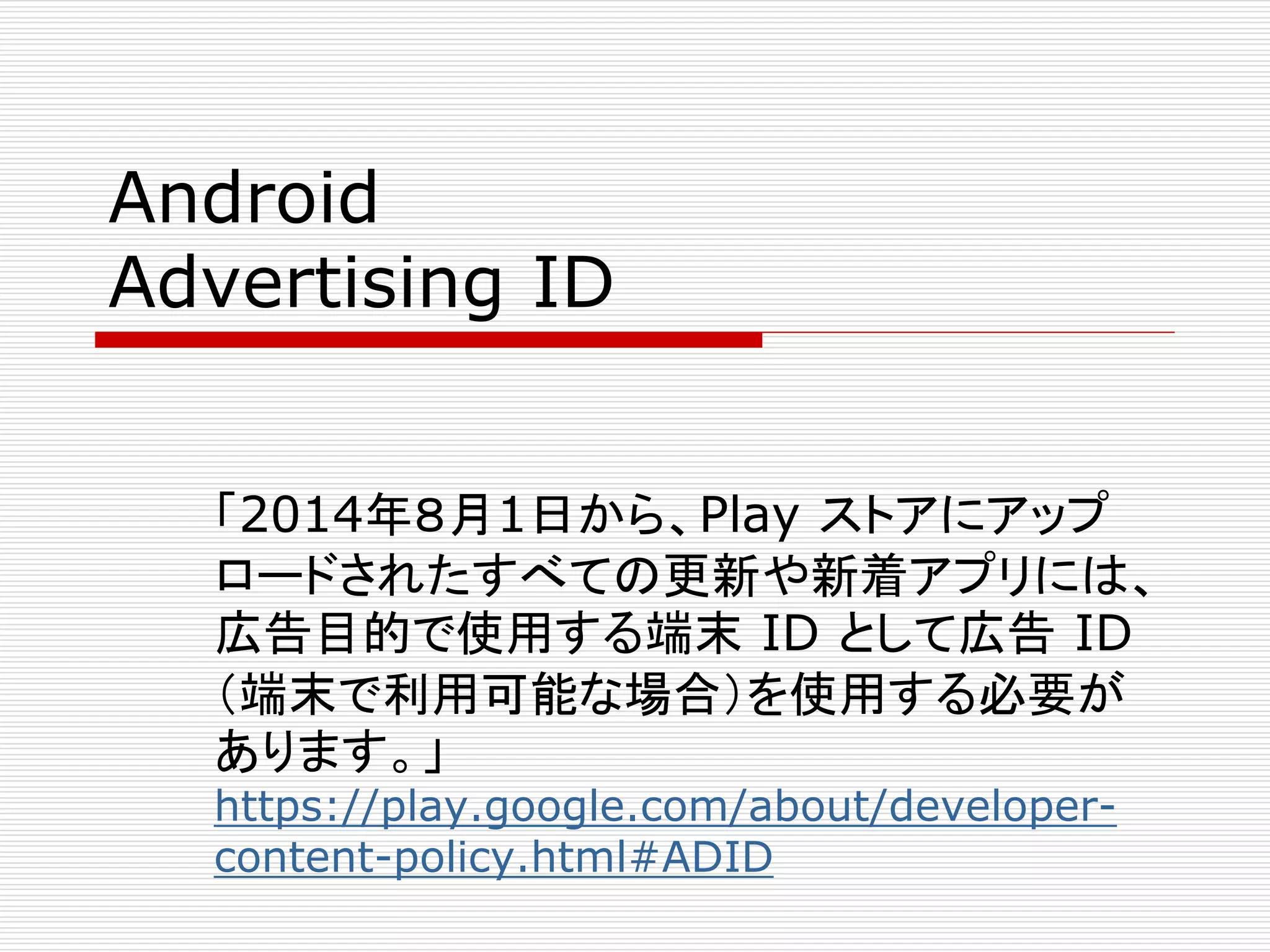 Android 
Advertising ID 
「2014年８月1日から、Play ストアにアップ 
ロードされたすべての更新や新着アプリには、 
広告目的で使用する端末ID として広告ID 
（端末で利用可能な場合）を使用する必要が 
あります。」 
https://play.google.com/about/developer-content- 
policy.html#ADID 
 