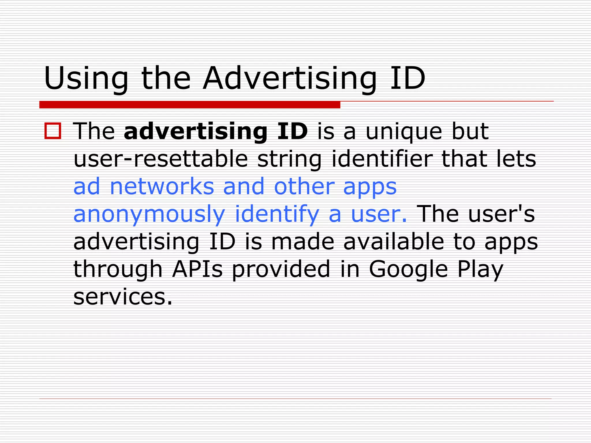 Using the Advertising ID 
 The advertising ID is a unique but 
user-resettable string identifier that lets 
ad networks and other apps 
anonymously identify a user. The user's 
advertising ID is made available to apps 
through APIs provided in Google Play 
services. 
 