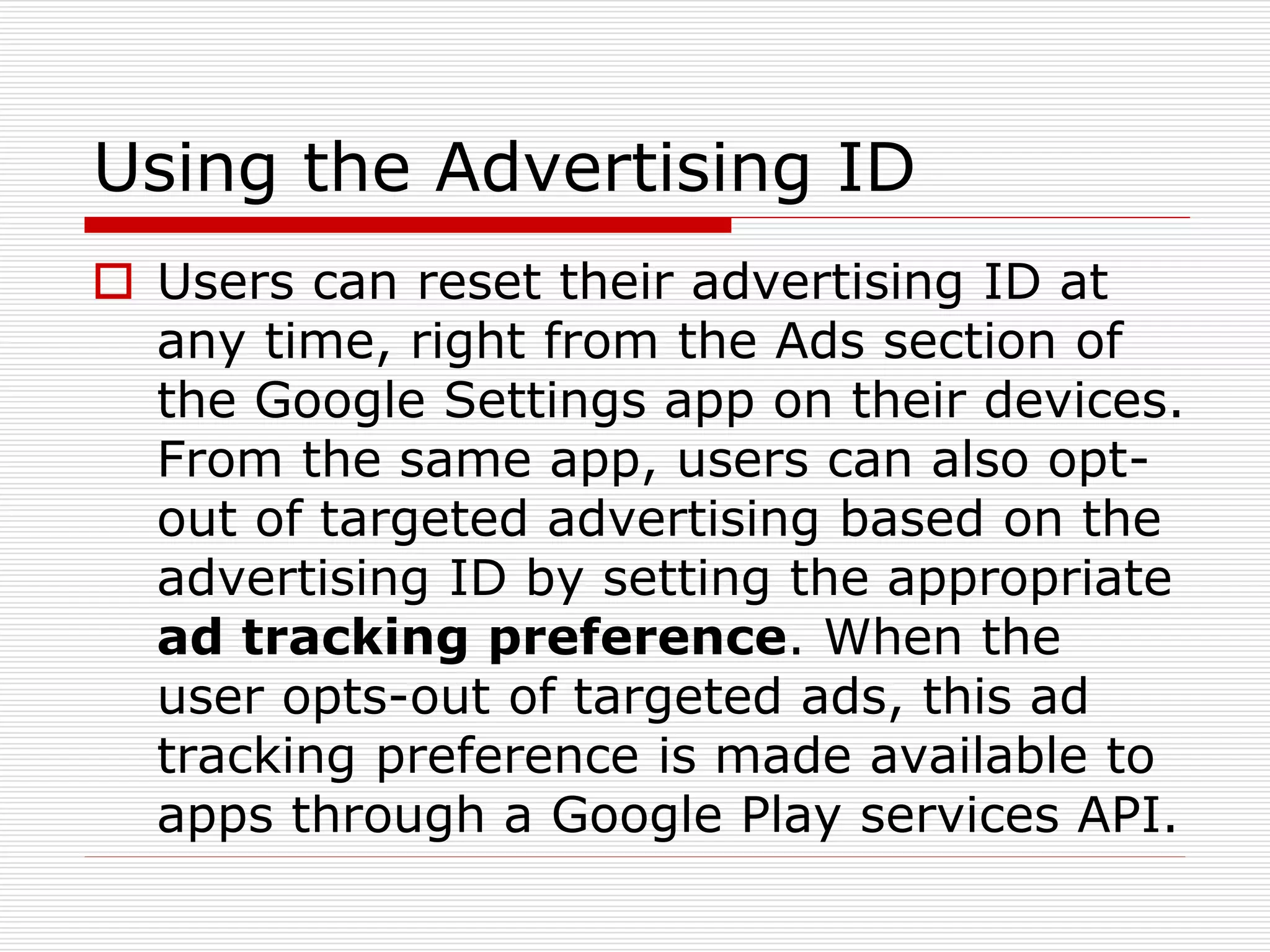 Using the Advertising ID 
 Users can reset their advertising ID at 
any time, right from the Ads section of 
the Google Settings app on their devices. 
From the same app, users can also opt-out 
of targeted advertising based on the 
advertising ID by setting the appropriate 
ad tracking preference. When the 
user opts-out of targeted ads, this ad 
tracking preference is made available to 
apps through a Google Play services API. 
 