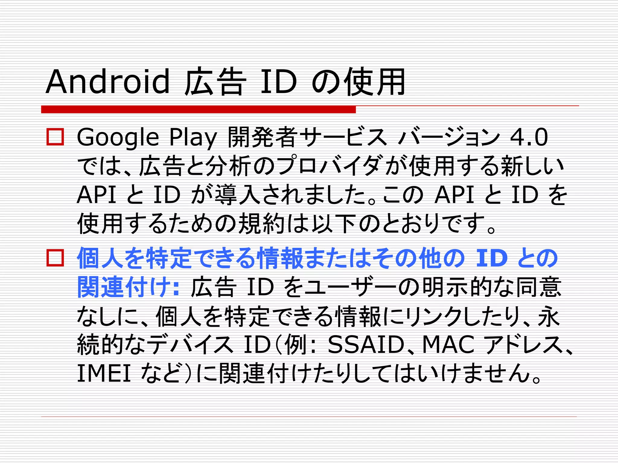 Android 広告ID の使用 
 Google Play 開発者サービスバージョン4.0 
では、広告と分析のプロバイダが使用する新しい 
API とID が導入されました。このAPI とID を 
使用するための規約は以下のとおりです。 
 個人を特定できる情報またはその他のID との 
関連付け: 広告ID をユーザーの明示的な同意 
なしに、個人を特定できる情報にリンクしたり、永 
続的なデバイスID（例: SSAID、MAC アドレス、 
IMEI など）に関連付けたりしてはいけません。 
 