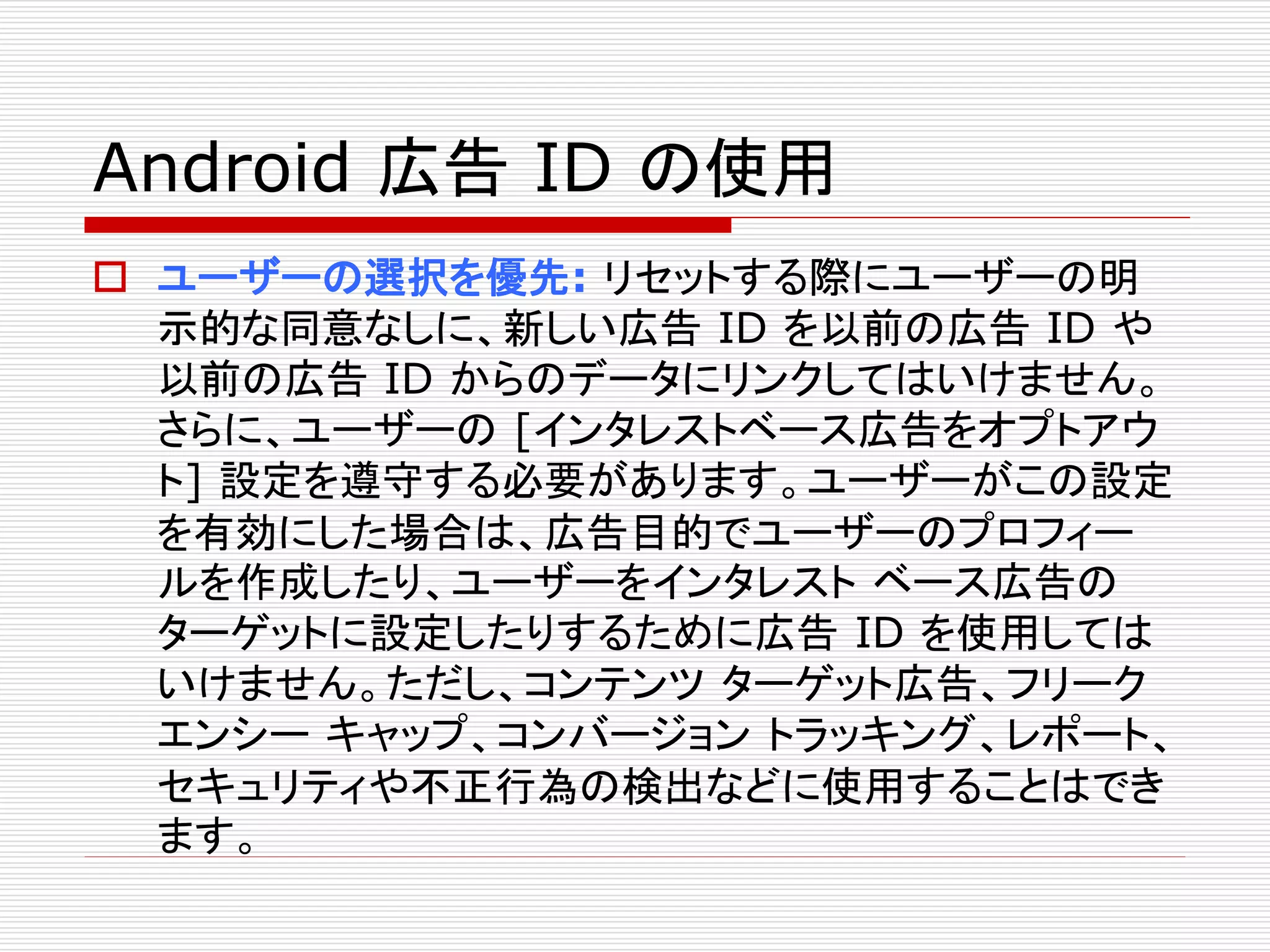 Android 広告ID の使用 
 ユーザーの選択を優先: リセットする際にユーザーの明 
示的な同意なしに、新しい広告ID を以前の広告ID や 
以前の広告ID からのデータにリンクしてはいけません。 
さらに、ユーザーの[インタレストベース広告をオプトアウ 
ト] 設定を遵守する必要があります。ユーザーがこの設定 
を有効にした場合は、広告目的でユーザーのプロフィー 
ルを作成したり、ユーザーをインタレストベース広告の 
ターゲットに設定したりするために広告ID を使用しては 
いけません。ただし、コンテンツターゲット広告、フリーク 
エンシーキャップ、コンバージョントラッキング、レポート、 
セキュリティや不正行為の検出などに使用することはでき 
ます。 
 