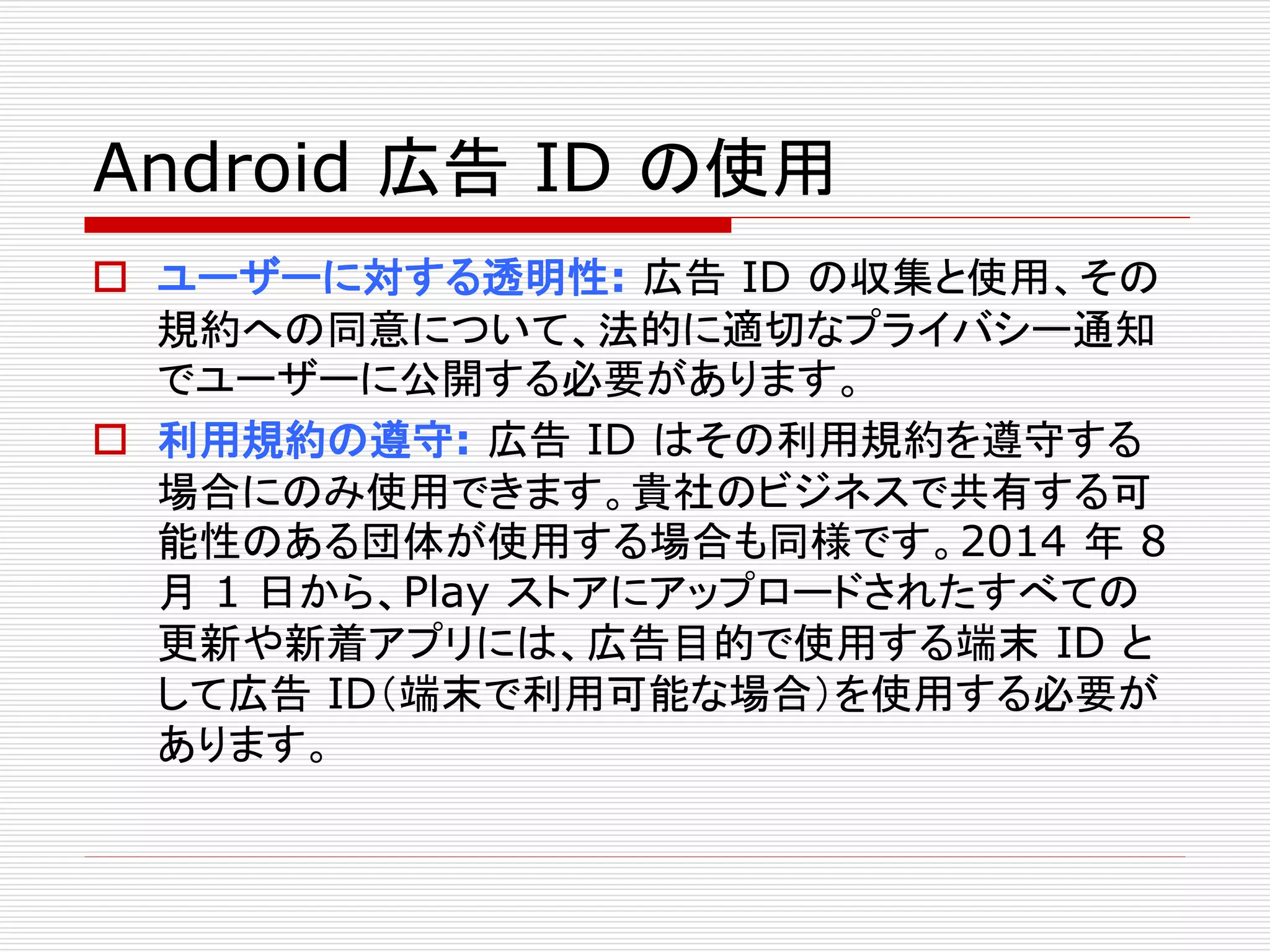 Android 広告ID の使用 
 ユーザーに対する透明性: 広告ID の収集と使用、その 
規約への同意について、法的に適切なプライバシー通知 
でユーザーに公開する必要があります。 
 利用規約の遵守: 広告ID はその利用規約を遵守する 
場合にのみ使用できます。貴社のビジネスで共有する可 
能性のある団体が使用する場合も同様です。2014 年8 
月1 日から、Play ストアにアップロードされたすべての 
更新や新着アプリには、広告目的で使用する端末ID と 
して広告ID（端末で利用可能な場合）を使用する必要が 
あります。 
 