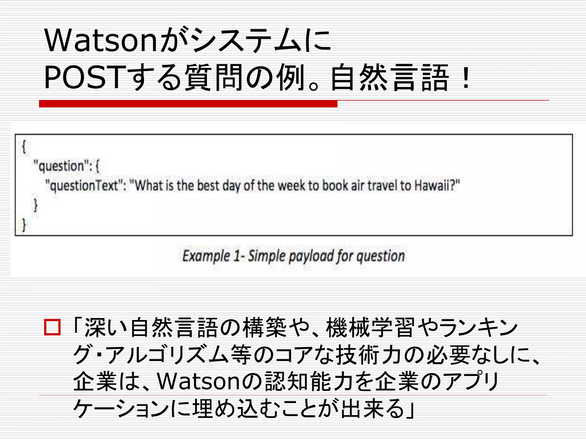 Watsonがシステムに 
POSTする質問の例。自然言語！ 
 「深い自然言語の構築や、機械学習やランキン 
グ・アルゴリズム等のコアな技術力の必要なしに、 
企業は、Watsonの認知能力を企業のアプリ 
ケーションに埋め込むことが出来る」 
 