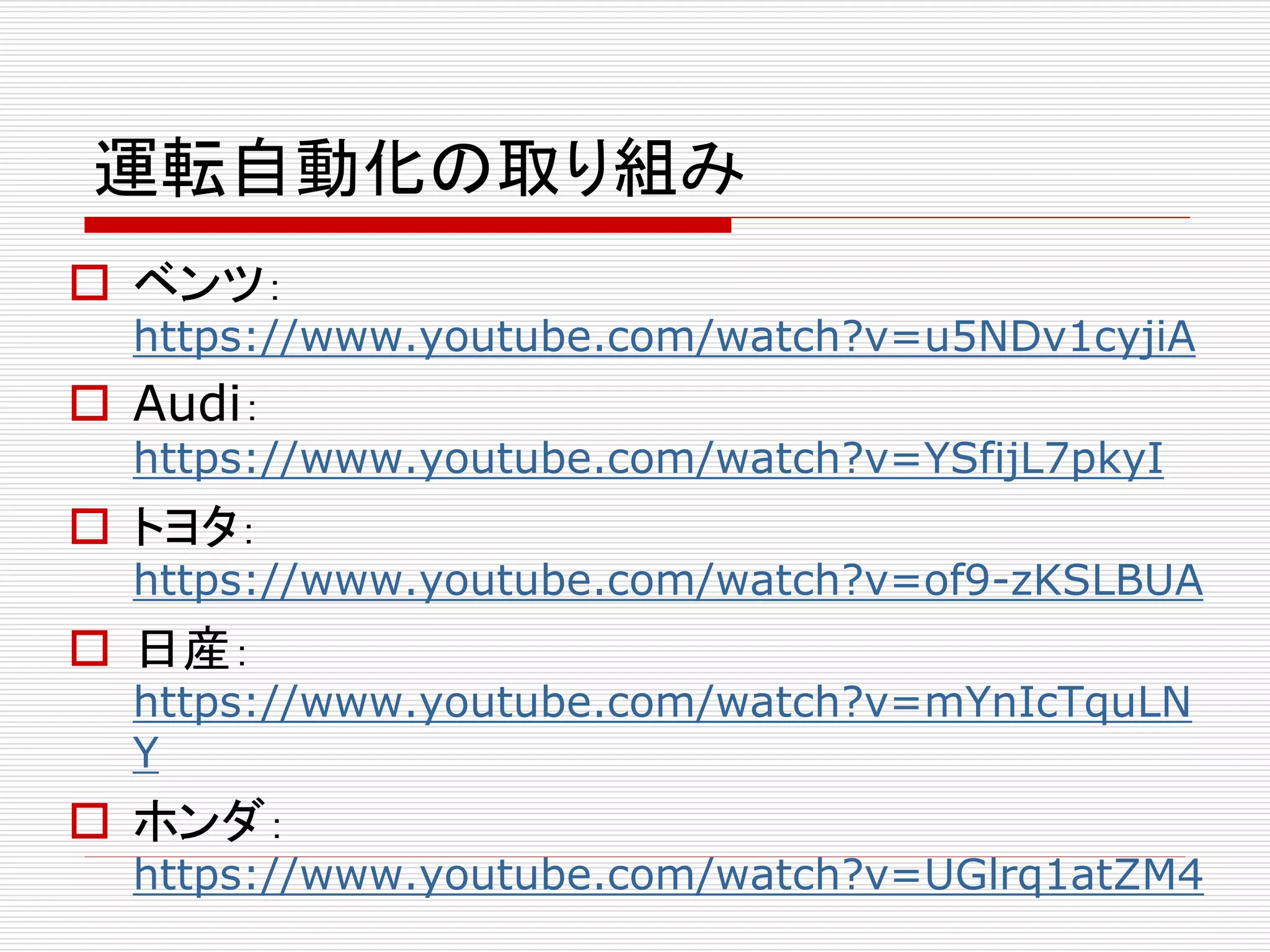 運転自動化の取り組み 
 ベンツ： 
https://www.youtube.com/watch?v=u5NDv1cyjiA 
 Audi： 
https://www.youtube.com/watch?v=YSfijL7pkyI 
 トヨタ： 
https://www.youtube.com/watch?v=of9-zKSLBUA 
 日産： 
https://www.youtube.com/watch?v=mYnIcTquLN 
Y 
 ホンダ： 
https://www.youtube.com/watch?v=UGlrq1atZM4 
 
