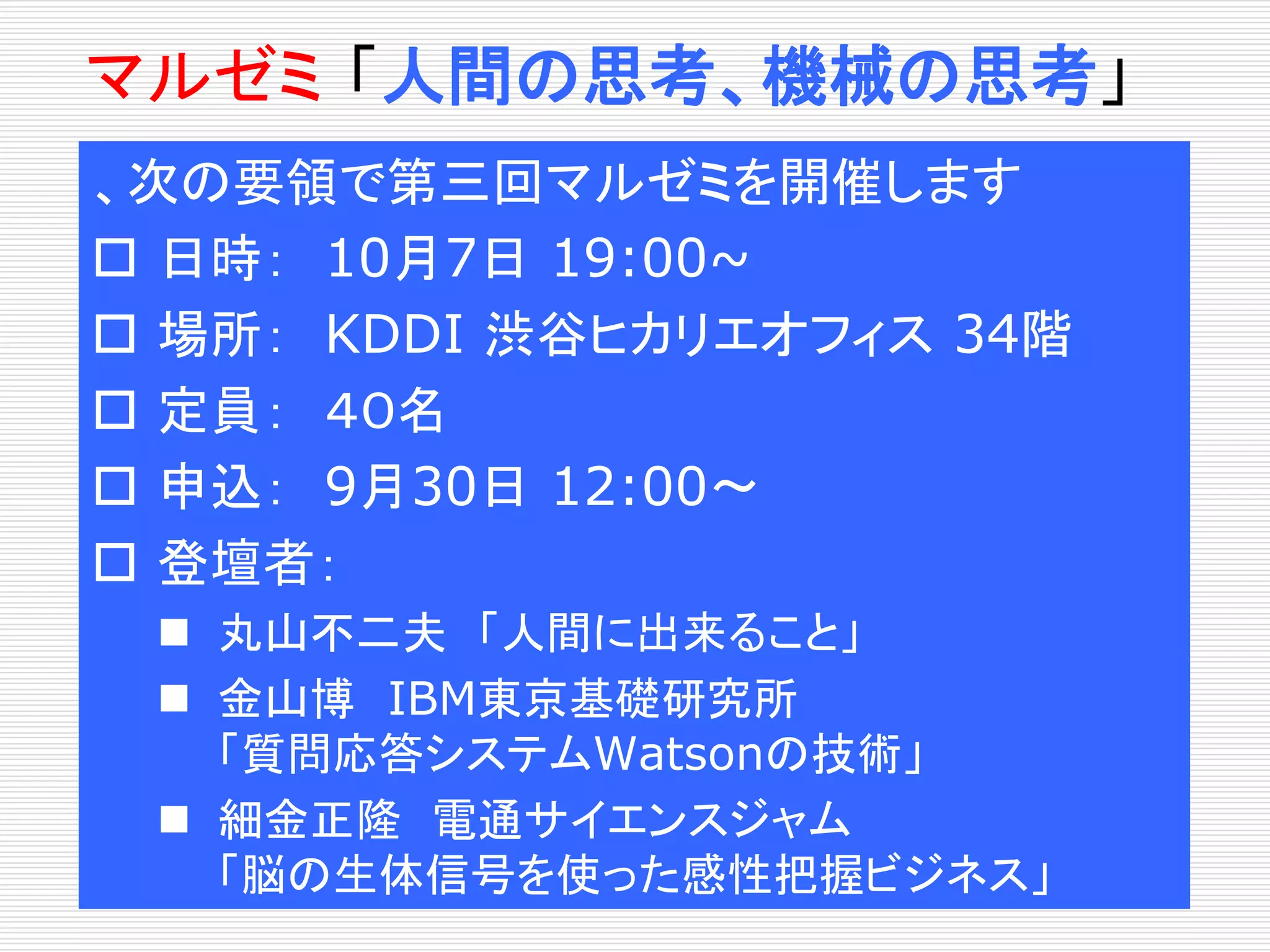 マルゼミ「人間の思考、機械の思考」 
、次の要領で第三回マルゼミを開催します 
 日時： 10月7日19:00~ 
 場所： KDDI 渋谷ヒカリエオフィス34階 
 定員： ４０名 
 申込： 9月30日12:00〜 
 登壇者： 
 丸山不二夫「人間に出来ること」 
 金山博IBM東京基礎研究所 
「質問応答システムWatsonの技術」 
 細金正隆電通サイエンスジャム 
「脳の生体信号を使った感性把握ビジネス」 
