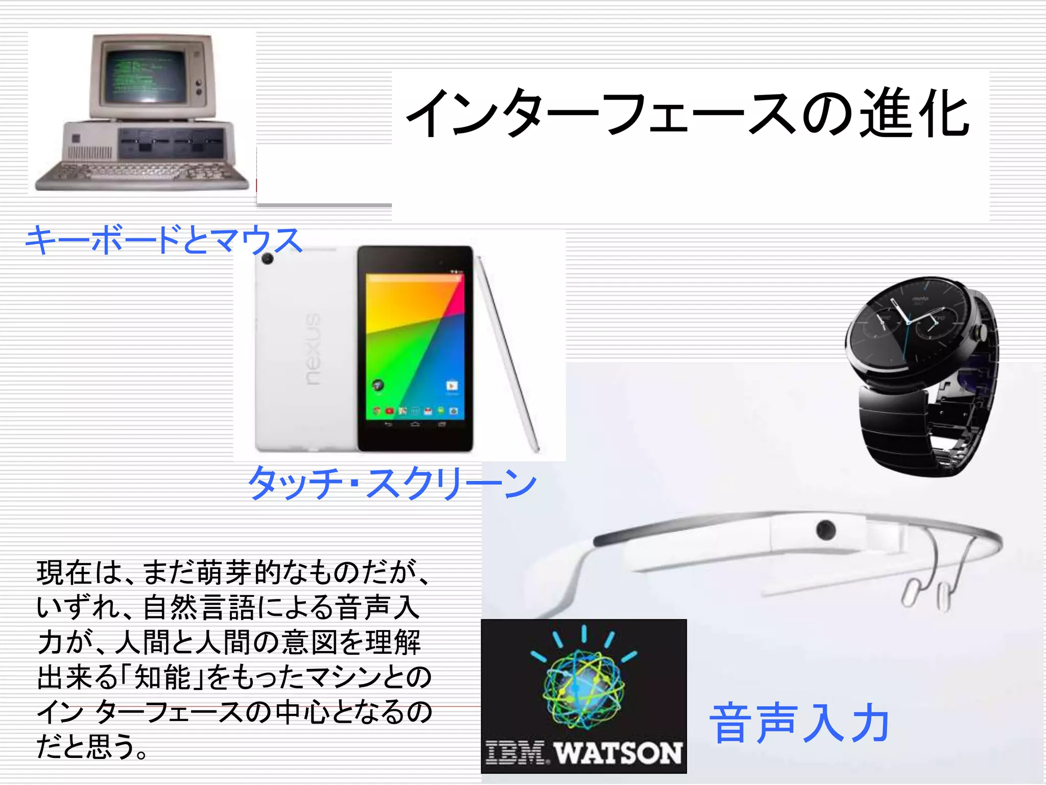 インターフェースの進化 
キーボードとマウス 
タッチ・スクリーン 
音声入力 
現在は、まだ萌芽的なものだが、 
いずれ、自然言語による音声入 
力が、人間と人間の意図を理解 
出来る「知能」をもったマシンとの 
インターフェースの中心となるの 
だと思う。 
 